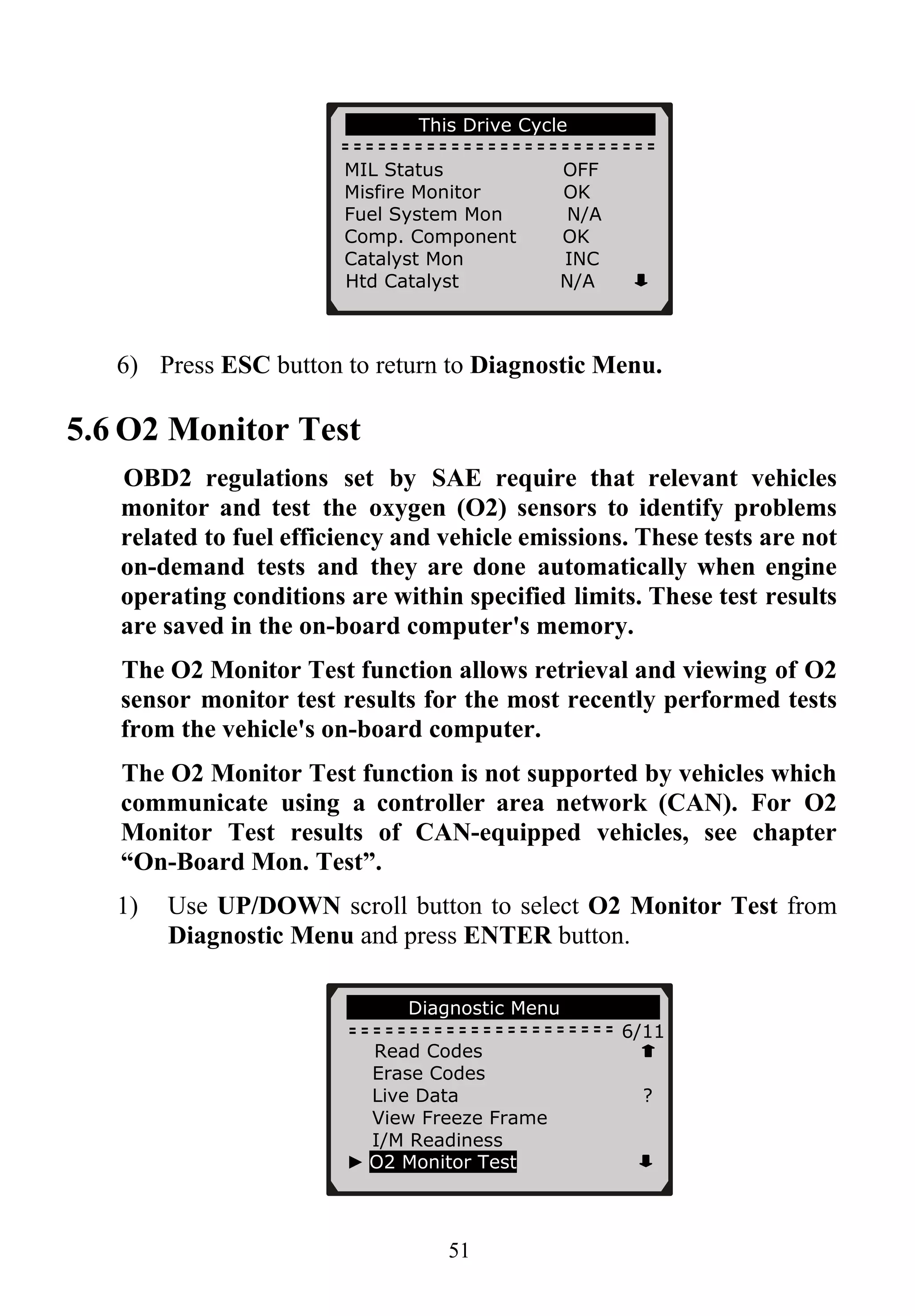 …………..This Drive Cycle……… …….
MIL Status OFF
Misfire Monitor OK
Fuel System Mon N/A
Comp. Component OK
Catalyst Mon INC
Htd Catalyst N/A
51
6) Press ESC button to return to Diagnostic Menu.
5.6 O2 Monitor Test
OBD2 regulations set by SAE require that relevant vehicles
monitor and test the oxygen (O2) sensors to identify problems
related to fuel efficiency and vehicle emissions. These tests are not
on-demand tests and they are done automatically when engine
operating conditions are within specified limits. These test results
are saved in the on-board computer's memory.
The O2 Monitor Test function allows retrieval and viewing of O2
sensor monitor test results for the most recently performed tests
from the vehicle's on-board computer.
The O2 Monitor Test function is not supported by vehicles which
communicate using a controller area network (CAN). For O2
Monitor Test results of CAN-equipped vehicles, see chapter
“On-Board Mon. Test”.
1) Use UP/DOWN scroll button to select O2 Monitor Test from
Diagnostic Menu and press ENTER button.
;........Diagnostic Menu............. .
6/11
Read Codes
Erase Codes
Live Data ?
View Freeze Frame
I/M Readiness
► O2 Monitor Test
 