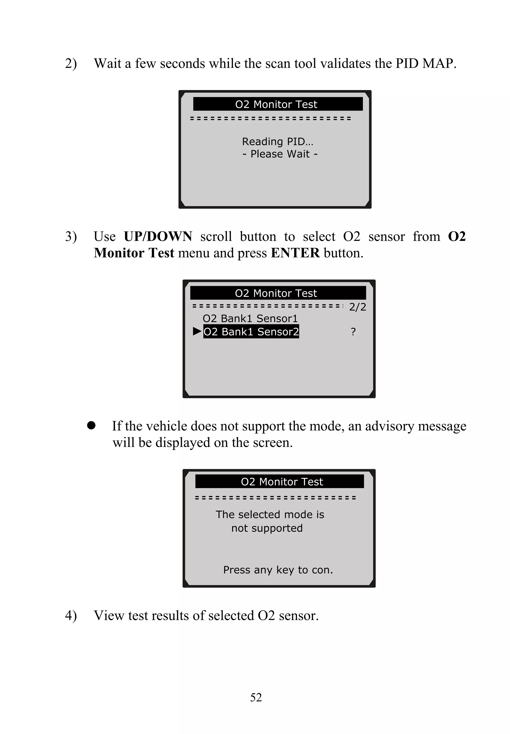 2) Wait a few seconds while the scan tool validates the PID MAP.
52
3) Use UP/DOWN scroll button to select O2 sensor from O2
Monitor Test menu and press ENTER button.
If the vehicle does not support the mode, an advisory message
will be displayed on the screen.
4) View test results of selected O2 sensor.
............O2 Monitor Test……… … …
2/2
……………O2 Monitor Test…………….
Reading PID…
- Please Wait -
O2 Bank1 Sensor1
►O2 Bank1 Sensor2 ?
…………….O2 Monitor Test…………..
The selected mode is
not supported
Press any key to con.
 