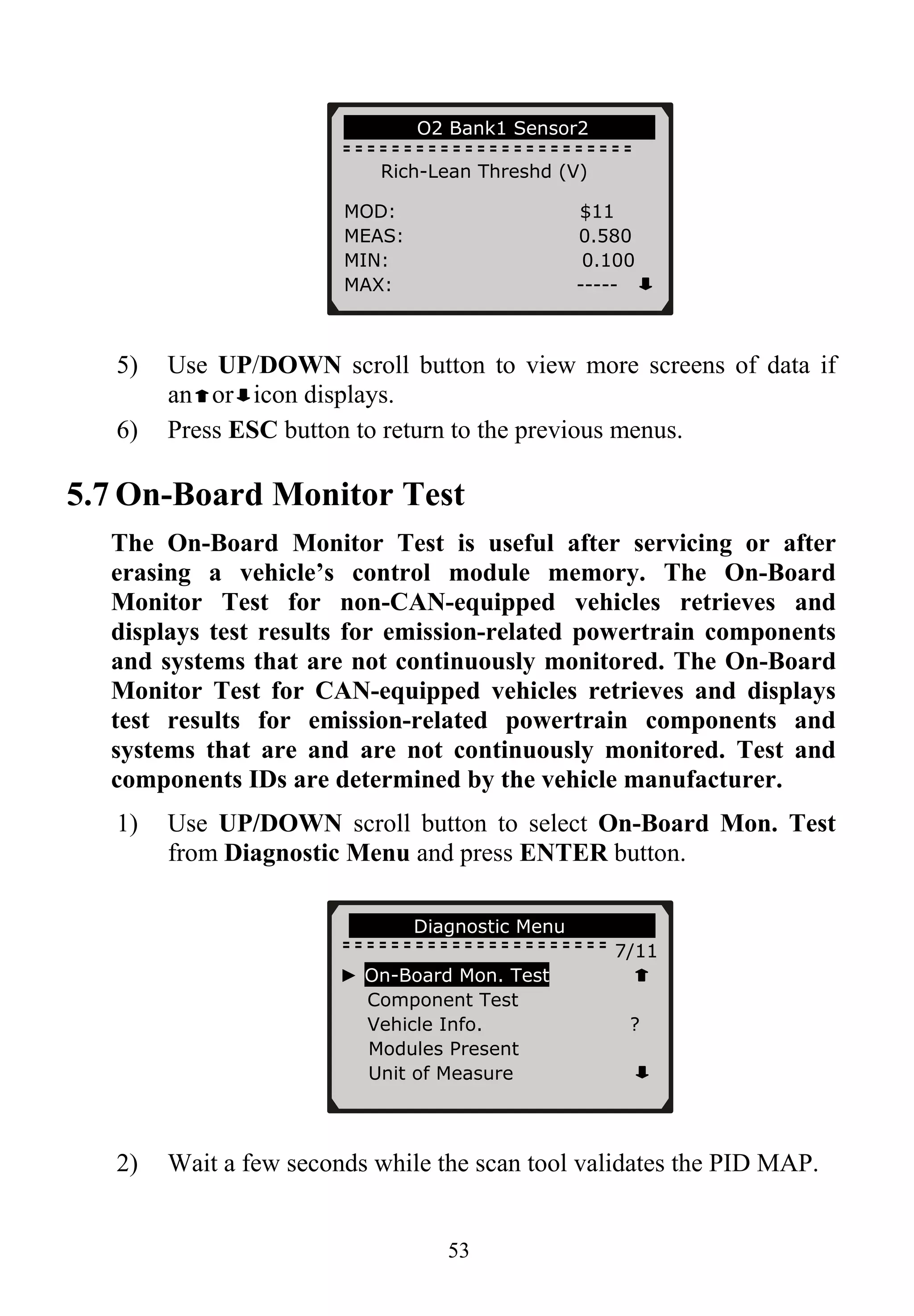 53
… ……….O2 Bank1 Sensor2………….
Rich-Lean Threshd (V)
5) Use UP/DOWN scroll button to view more screens of data if
an or icon displays.
6) Press ESC button to return to the previous menus.
5.7 On-Board Monitor Test
The On-Board Monitor Test is useful after servicing or after
erasing a vehicle’s control module memory. The On-Board
Monitor Test for non-CAN-equipped vehicles retrieves and
displays test results for emission-related powertrain components
and systems that are not continuously monitored. The On-Board
Monitor Test for CAN-equipped vehicles retrieves and displays
test results for emission-related powertrain components and
systems that are and are not continuously monitored. Test and
components IDs are determined by the vehicle manufacturer.
1) Use UP/DOWN scroll button to select On-Board Mon. Test
from Diagnostic Menu and press ENTER button.
2) Wait a few seconds while the scan tool validates the PID MAP.
MOD: $11
MEAS: 0.580
MIN: 0.100
MAX: -----
…… …..Diagnostic Menu………………
7/11
► On-Board Mon. Test
Component Test
Vehicle Info. ?
Modules Present
Unit of Measure
 