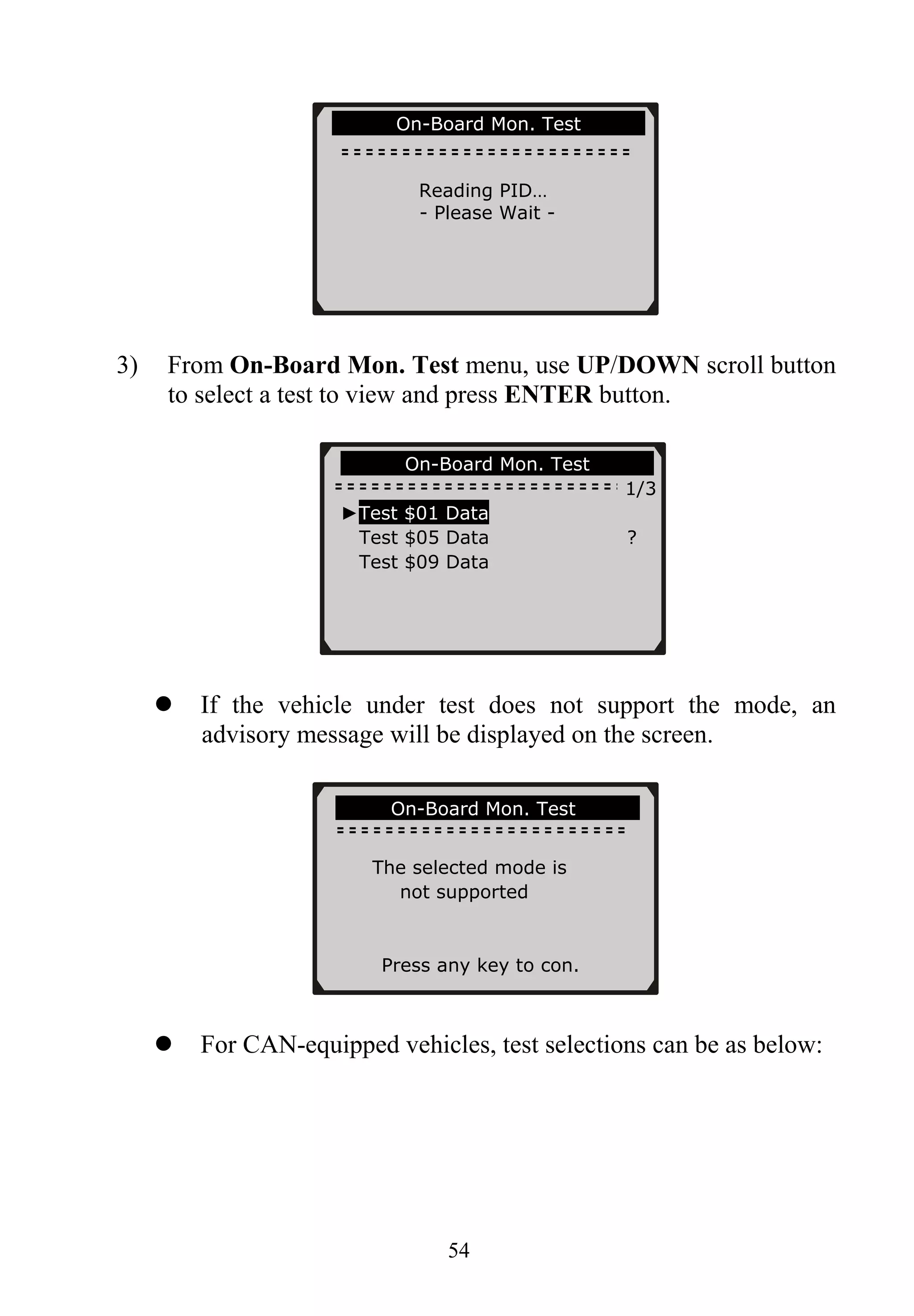54
3) From On-Board Mon. Test menu, use UP/DOWN scroll button
to select a test to view and press ENTER button.
If the vehicle under test does not support the mode, an
advisory message will be displayed on the screen.
For CAN-equipped vehicles, test selections can be as below:
On-Board Mon. Test
1/3
On-Board Mon. Test
Reading PID…
- Please Wait -
►Test $01 Data
Test $05 Data ?
Test $09 Data
On-Board Mon. Test
The selected mode is
not supported
Press any key to con.
 