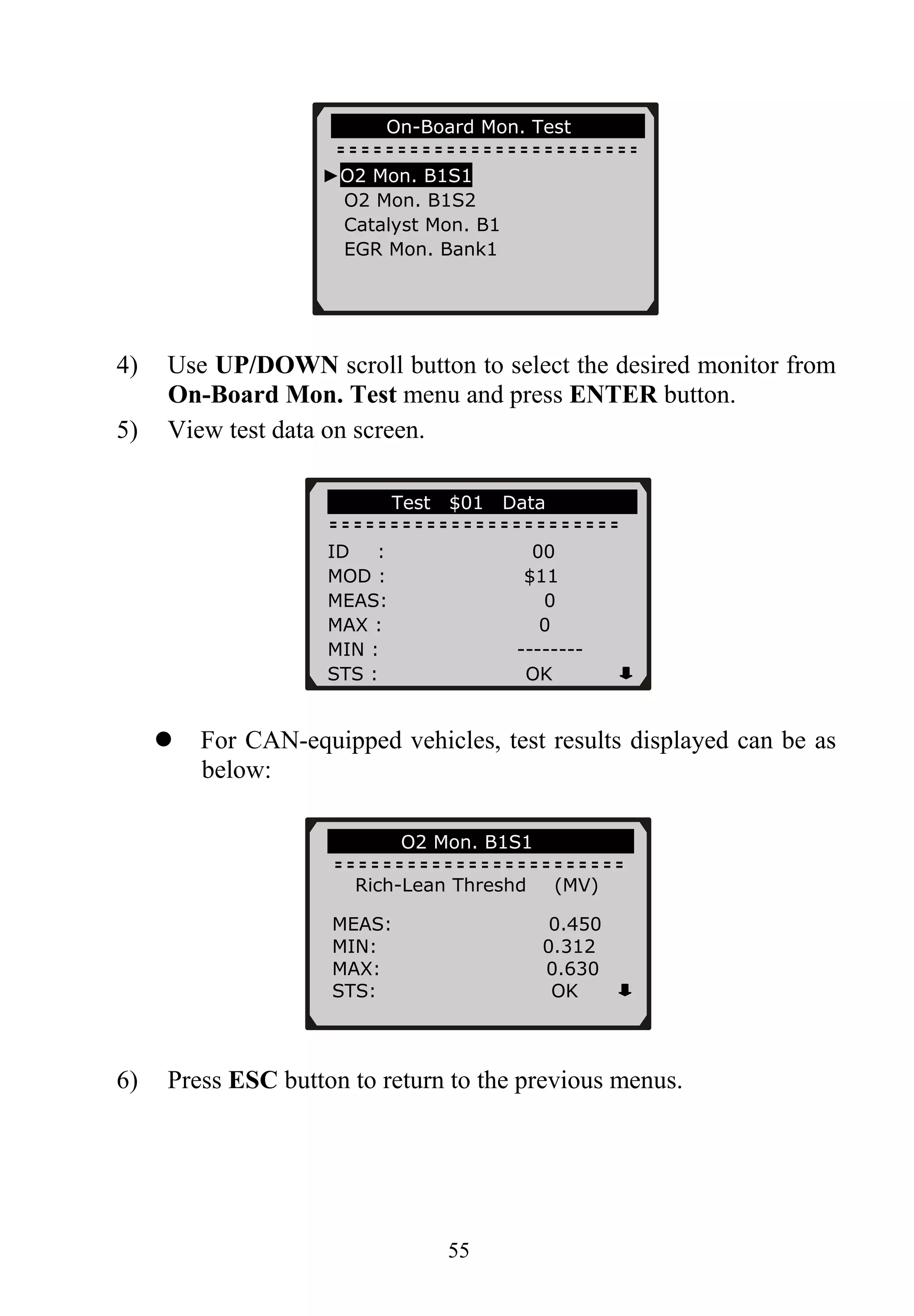 55
On-Board Mon. Test …..
►O2 Mon. B1S1
O2 Mon. B1S2
Catalyst Mon. B1
EGR Mon. Bank1
4) Use UP/DOWN scroll button to select the desired monitor from
On-Board Mon. Test menu and press ENTER button.
5) View test data on screen.
Test $01 Data
ID : 00
MOD : $11
MEAS: 0
MAX : 0
MIN : --------
STS : OK
For CAN-equipped vehicles, test results displayed can be as
below:
6) Press ESC button to return to the previous menus.
O2 Mon. B1S1
Rich-Lean Threshd (MV)
MEAS: 0.450
MIN: 0.312
MAX: 0.630
STS: OK
 