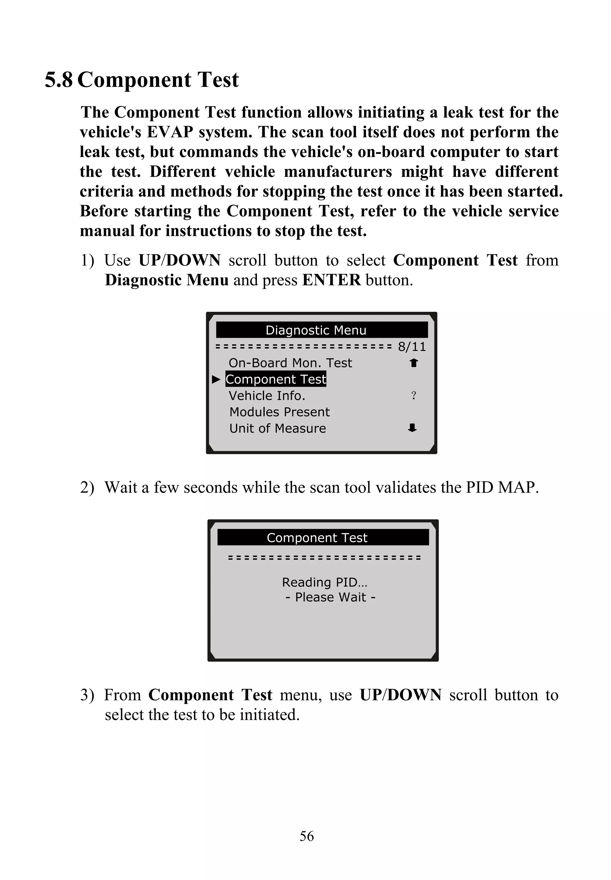5.8 Component Test
The Component Test function allows initiating a leak test for the
vehicle's EVAP system. The scan tool itself does not perform the
leak test, but commands the vehicle's on-board computer to start
the test. Different vehicle manufacturers might have different
criteria and methods for stopping the test once it has been started.
Before starting the Component Test, refer to the vehicle service
manual for instructions to stop the test.
1) Use UP/DOWN scroll button to select Component Test from
Diagnostic Menu and press ENTER button.
56
Diagnostic Menu
8/11
On-Board Mon. Test
► Component Test
Vehicle Info. ？
Modules Present
Unit of Measure
2) Wait a few seconds while the scan tool validates the PID MAP.
Component Test
Reading PID…
- Please Wait -
3) From Component Test menu, use UP/DOWN scroll button to
select the test to be initiated.
 