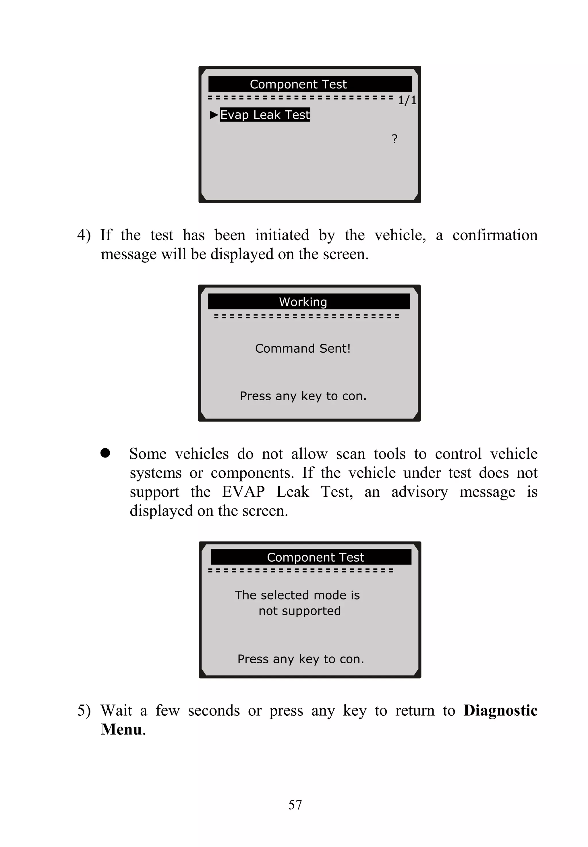 Component Test
1/1
►Evap Leak Test
?
57
4) If the test has been initiated by the vehicle, a confirmation
message will be displayed on the screen.
Working
Command Sent!
Press any key to con.
Some vehicles do not allow scan tools to control vehicle
systems or components. If the vehicle under test does not
support the EVAP Leak Test, an advisory message is
displayed on the screen.
.............Component Test
The selected mode is
not supported
Press any key to con.
5) Wait a few seconds or press any key to return to Diagnostic
Menu.
 