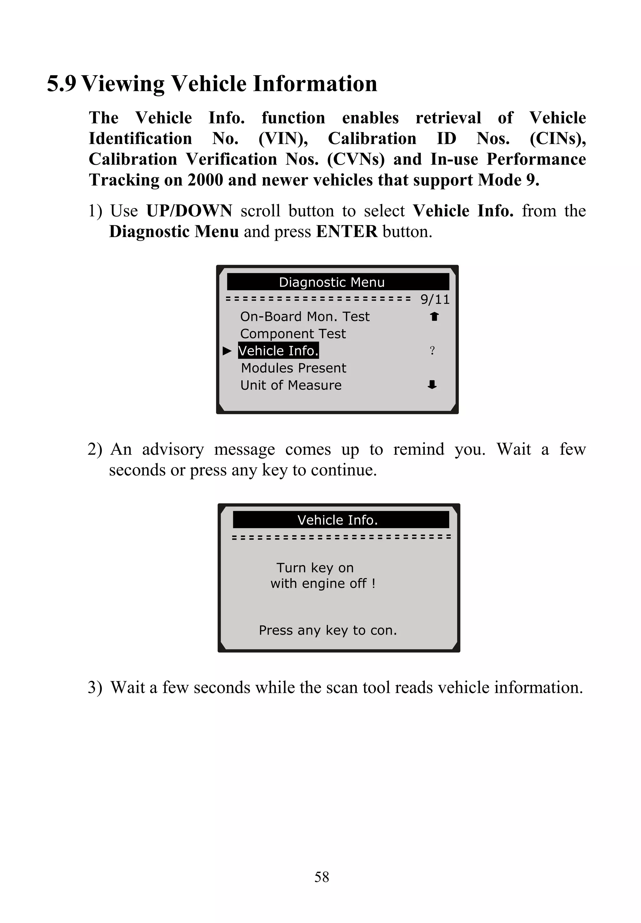 5.9 Viewing Vehicle Information
The Vehicle Info. function enables retrieval of Vehicle
Identification No. (VIN), Calibration ID Nos. (CINs),
Calibration Verification Nos. (CVNs) and In-use Performance
Tracking on 2000 and newer vehicles that support Mode 9.
1) Use UP/DOWN scroll button to select Vehicle Info. from the
Diagnostic Menu and press ENTER button.
58
Diagnostic Menu
9/11
On-Board Mon. Test
Component Test
► Vehicle Info. ？
Modules Present
Unit of Measure
2) An advisory message comes up to remind you. Wait a few
seconds or press any key to continue.
Vehicle Info.
Turn key on
with engine off !
Press any key to con.
3) Wait a few seconds while the scan tool reads vehicle information.
 