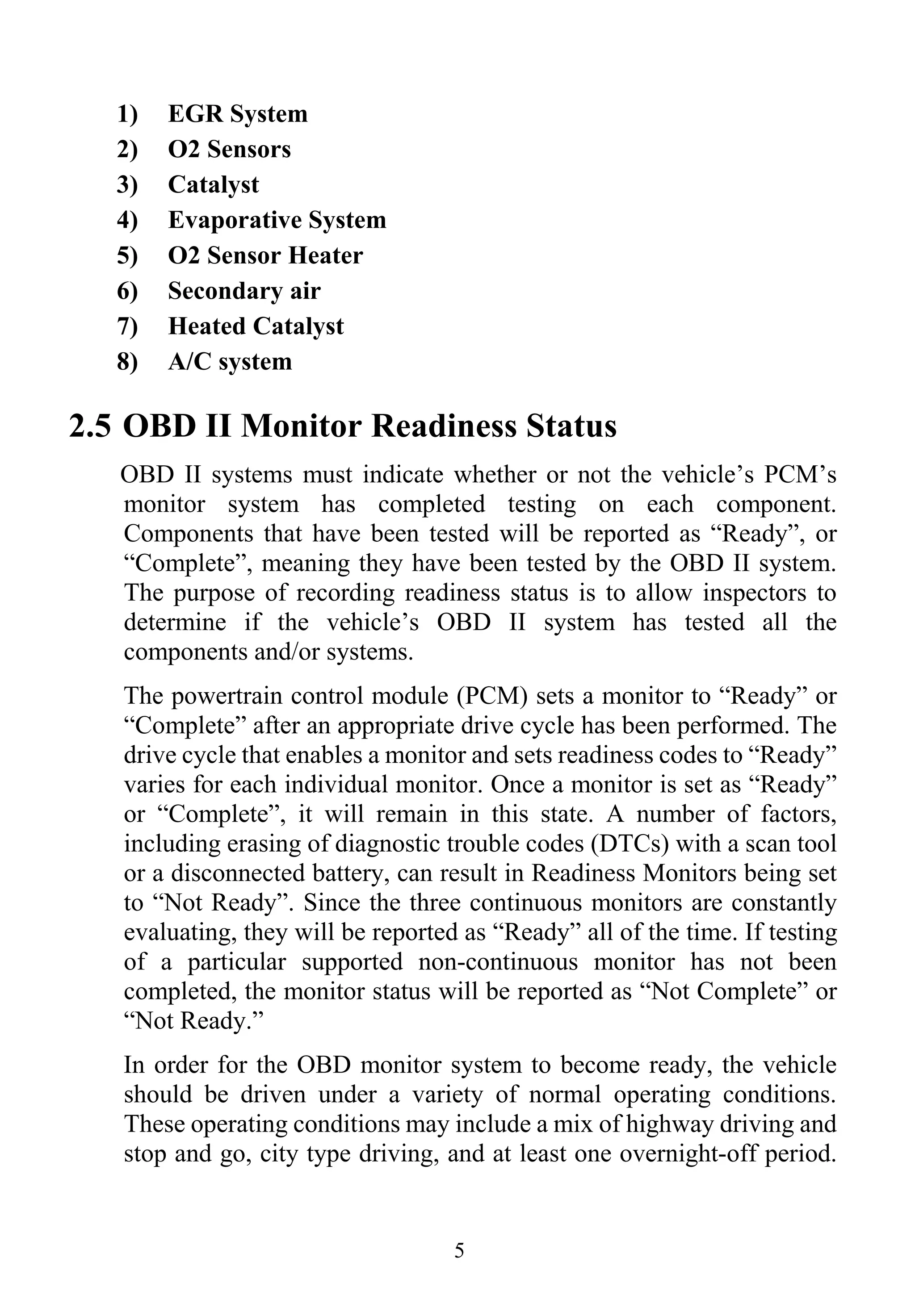 5
1) EGR System
2) O2 Sensors
3) Catalyst
4) Evaporative System
5) O2 Sensor Heater
6) Secondary air
7) Heated Catalyst
8) A/C system
2.5 OBD II Monitor Readiness Status
OBD II systems must indicate whether or not the vehicle’s PCM’s
monitor system has completed testing on each component.
Components that have been tested will be reported as “Ready”, or
“Complete”, meaning they have been tested by the OBD II system.
The purpose of recording readiness status is to allow inspectors to
determine if the vehicle’s OBD II system has tested all the
components and/or systems.
The powertrain control module (PCM) sets a monitor to “Ready” or
“Complete” after an appropriate drive cycle has been performed. The
drive cycle that enables a monitor and sets readiness codes to “Ready”
varies for each individual monitor. Once a monitor is set as “Ready”
or “Complete”, it will remain in this state. A number of factors,
including erasing of diagnostic trouble codes (DTCs) with a scan tool
or a disconnected battery, can result in Readiness Monitors being set
to “Not Ready”. Since the three continuous monitors are constantly
evaluating, they will be reported as “Ready” all of the time. If testing
of a particular supported non-continuous monitor has not been
completed, the monitor status will be reported as “Not Complete” or
“Not Ready.”
In order for the OBD monitor system to become ready, the vehicle
should be driven under a variety of normal operating conditions.
These operating conditions may include a mix of highway driving and
stop and go, city type driving, and at least one overnight-off period.
 
