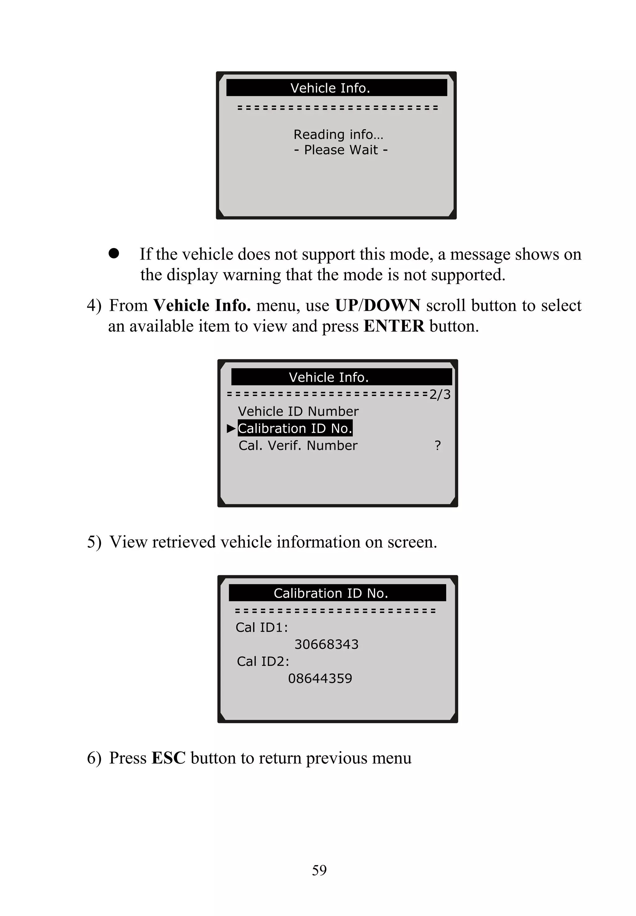 59
If the vehicle does not support this mode, a message shows on
the display warning that the mode is not supported.
4) From Vehicle Info. menu, use UP/DOWN scroll button to select
an available item to view and press ENTER button.
5) View retrieved vehicle information on screen.
6) Press ESC button to return previous menu
Vehicle Info.
2/3
Vehicle ID Number
►Calibration ID No.
Cal. Verif. Number ?
Calibration ID No.
Vehicle Info.
Reading info…
- Please Wait -
Cal ID1:
30668343
Cal ID2:
08644359
 