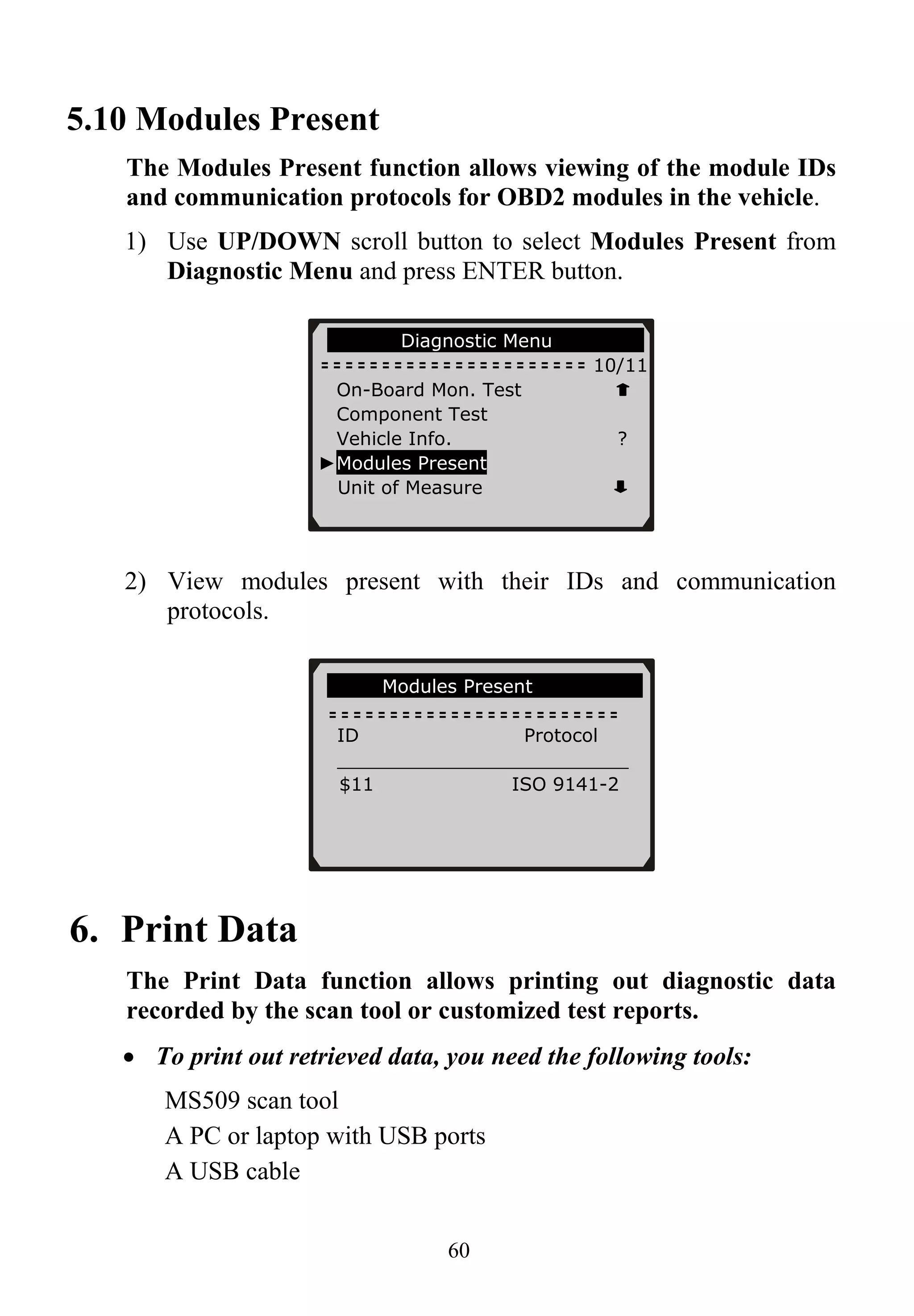 5.10 Modules Present
The Modules Present function allows viewing of the module IDs
and communication protocols for OBD2 modules in the vehicle.
1) Use UP/DOWN scroll button to select Modules Present from
Diagnostic Menu and press ENTER button.
60
Diagnostic Menu
10/11
On-Board Mon. Test
Component Test
Vehicle Info. ?
►Modules Present
Unit of Measure
2) View modules present with their IDs and communication
protocols.
Modules Present
ID Protocol
_________________________
$11 ISO 9141-2
6. Print Data
The Print Data function allows printing out diagnostic data
recorded by the scan tool or customized test reports.
• To print out retrieved data, you need the following tools:
MS509 scan tool
A PC or laptop with USB ports
A USB cable
 