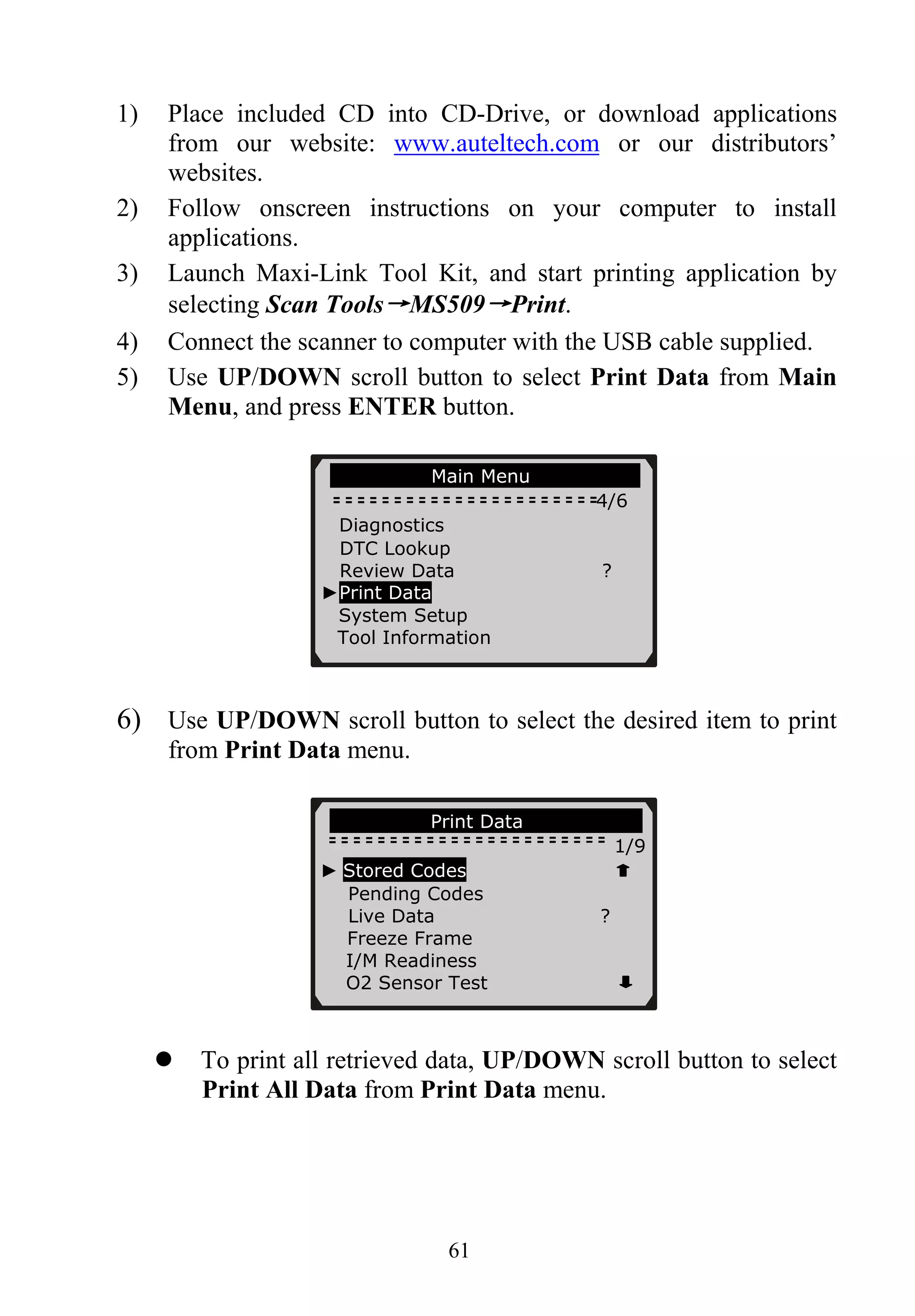 1) Place included CD into CD-Drive, or download applications
from our website: www.auteltech.com or our distributors’
websites.
2) Follow onscreen instructions on your computer to install
applications.
3) Launch Maxi-Link Tool Kit, and start printing application by
selecting Scan Tools→MS509→Print.
4) Connect the scanner to computer with the USB cable supplied.
5) Use UP/DOWN scroll button to select Print Data from Main
Menu, and press ENTER button.
Main Menu
4/6
Diagnostics
DTC Lookup
Review Data ?
►Print Data
System Setup
Tool Information
61
6) Use UP/DOWN scroll button to select the desired item to print
from Print Data menu.
Print Data
1/9
To print all retrieved data, UP/DOWN scroll button to select
Print All Data from Print Data menu.
► Stored Codes
Pending Codes
Live Data ?
Freeze Frame
I/M Readiness
O2 Sensor Test
 