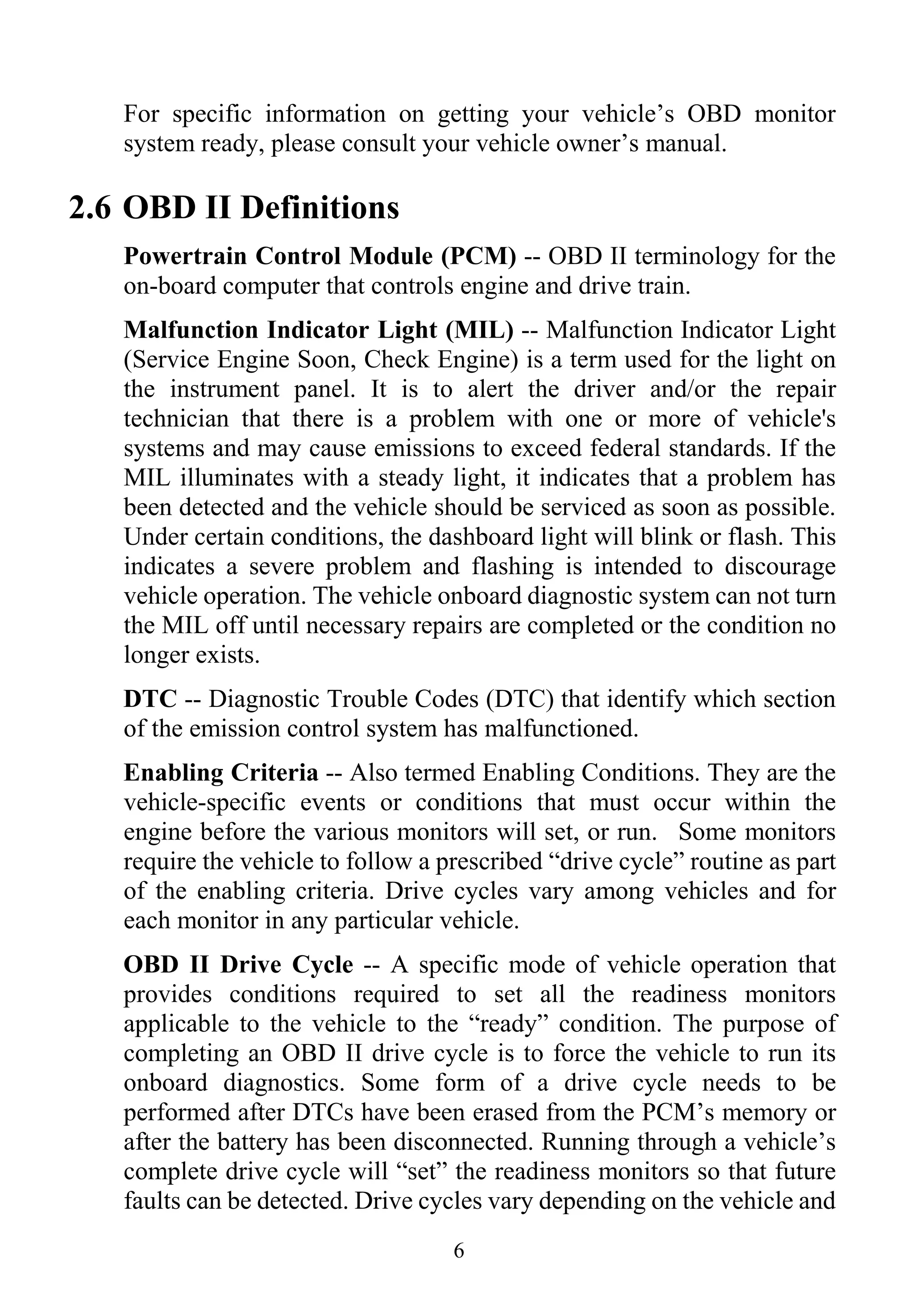6
For specific information on getting your vehicle’s OBD monitor
system ready, please consult your vehicle owner’s manual.
2.6 OBD II Definitions
Powertrain Control Module (PCM) -- OBD II terminology for the
on-board computer that controls engine and drive train.
Malfunction Indicator Light (MIL) -- Malfunction Indicator Light
(Service Engine Soon, Check Engine) is a term used for the light on
the instrument panel. It is to alert the driver and/or the repair
technician that there is a problem with one or more of vehicle's
systems and may cause emissions to exceed federal standards. If the
MIL illuminates with a steady light, it indicates that a problem has
been detected and the vehicle should be serviced as soon as possible.
Under certain conditions, the dashboard light will blink or flash. This
indicates a severe problem and flashing is intended to discourage
vehicle operation. The vehicle onboard diagnostic system can not turn
the MIL off until necessary repairs are completed or the condition no
longer exists.
DTC -- Diagnostic Trouble Codes (DTC) that identify which section
of the emission control system has malfunctioned.
Enabling Criteria -- Also termed Enabling Conditions. They are the
vehicle-specific events or conditions that must occur within the
engine before the various monitors will set, or run. Some monitors
require the vehicle to follow a prescribed “drive cycle” routine as part
of the enabling criteria. Drive cycles vary among vehicles and for
each monitor in any particular vehicle.
OBD II Drive Cycle -- A specific mode of vehicle operation that
provides conditions required to set all the readiness monitors
applicable to the vehicle to the “ready” condition. The purpose of
completing an OBD II drive cycle is to force the vehicle to run its
onboard diagnostics. Some form of a drive cycle needs to be
performed after DTCs have been erased from the PCM’s memory or
after the battery has been disconnected. Running through a vehicle’s
complete drive cycle will “set” the readiness monitors so that future
faults can be detected. Drive cycles vary depending on the vehicle and
 