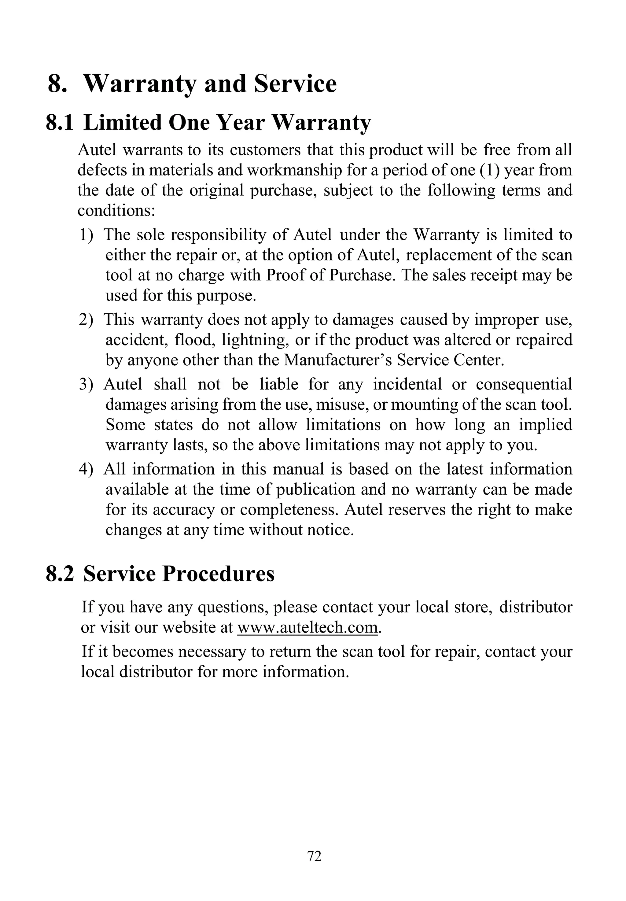 72
8. Warranty and Service
8.1 Limited One Year Warranty
Autel warrants to its customers that this product will be free from all
defects in materials and workmanship for a period of one (1) year from
the date of the original purchase, subject to the following terms and
conditions:
1) The sole responsibility of Autel under the Warranty is limited to
either the repair or, at the option of Autel, replacement of the scan
tool at no charge with Proof of Purchase. The sales receipt may be
used for this purpose.
2) This warranty does not apply to damages caused by improper use,
accident, flood, lightning, or if the product was altered or repaired
by anyone other than the Manufacturer’s Service Center.
3) Autel shall not be liable for any incidental or consequential
damages arising from the use, misuse, or mounting of the scan tool.
Some states do not allow limitations on how long an implied
warranty lasts, so the above limitations may not apply to you.
4) All information in this manual is based on the latest information
available at the time of publication and no warranty can be made
for its accuracy or completeness. Autel reserves the right to make
changes at any time without notice.
8.2 Service Procedures
If you have any questions, please contact your local store, distributor
or visit our website at www.auteltech.com.
If it becomes necessary to return the scan tool for repair, contact your
local distributor for more information.
 