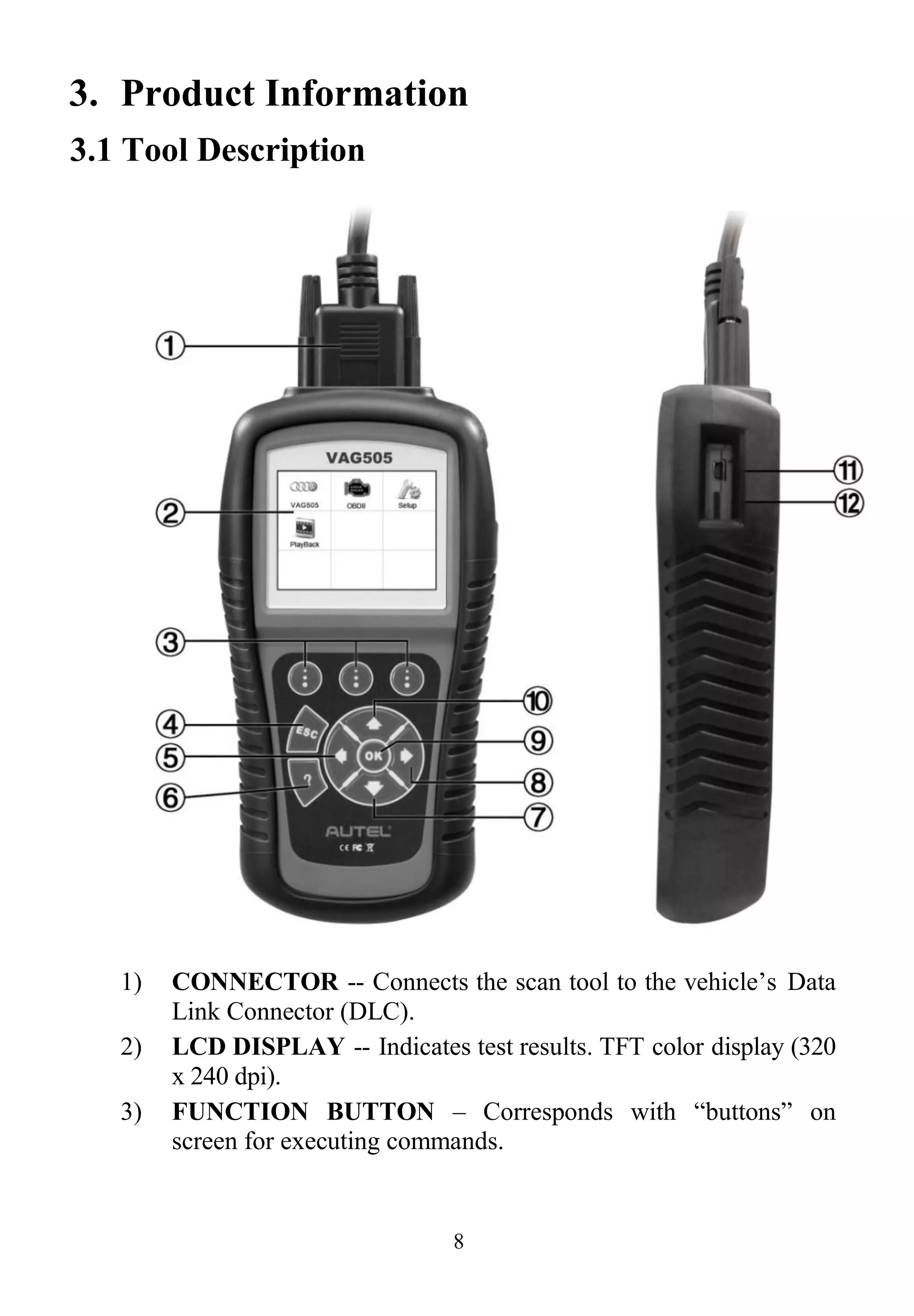 8
3. Product Information
3.1 Tool Description
1) CONNECTOR -- Connects the scan tool to the vehicle’s Data
Link Connector (DLC).
2) LCD DISPLAY -- Indicates test results. TFT color display (320
x 240 dpi).
3) FUNCTION BUTTON – Corresponds with “buttons” on
screen for executing commands.
 