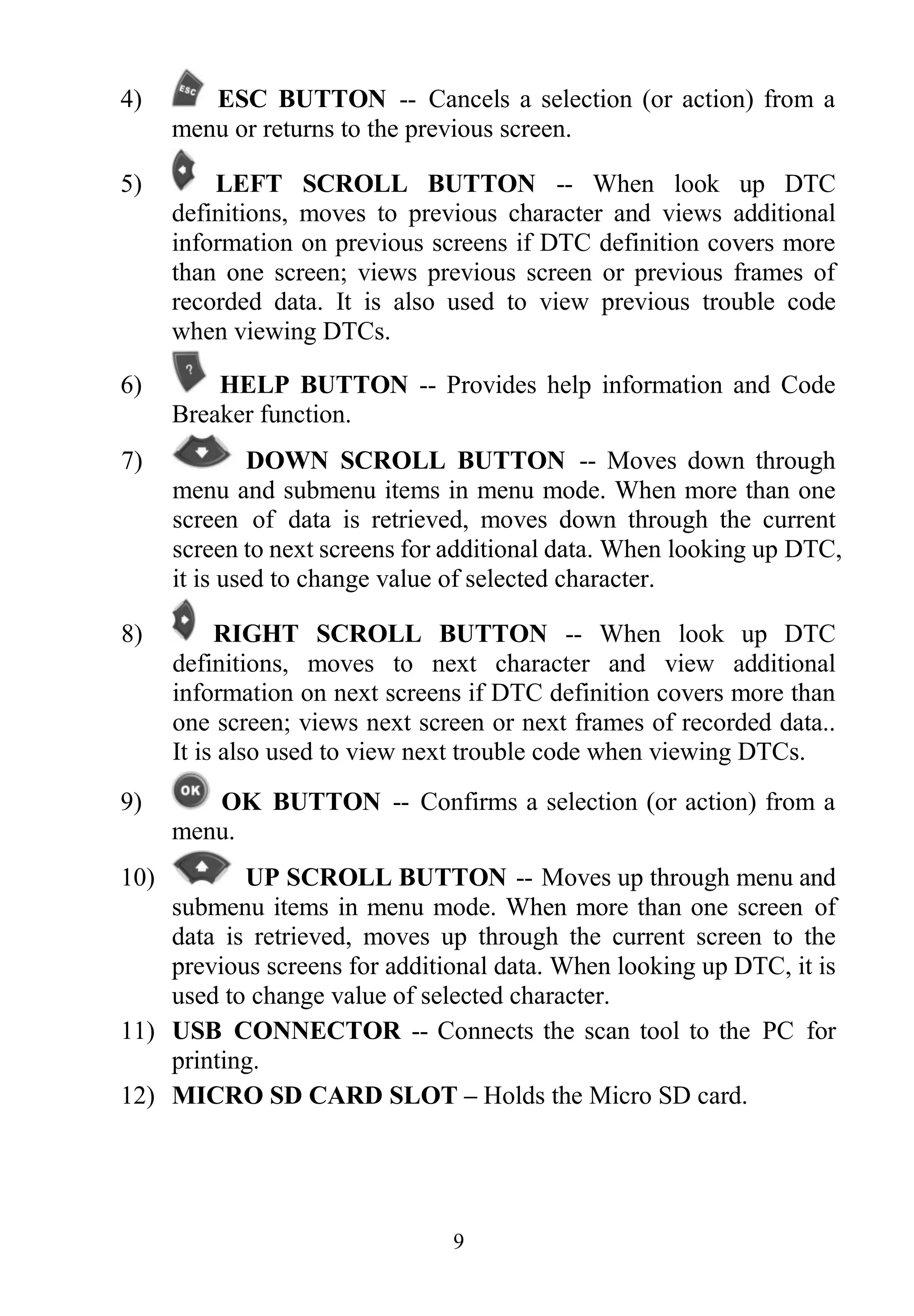 9
4) ESC BUTTON -- Cancels a selection (or action) from a
menu or returns to the previous screen.
5) LEFT SCROLL BUTTON -- When look up DTC
definitions, moves to previous character and views additional
information on previous screens if DTC definition covers more
than one screen; views previous screen or previous frames of
recorded data. It is also used to view previous trouble code
when viewing DTCs.
6) HELP BUTTON -- Provides help information and Code
Breaker function.
7) DOWN SCROLL BUTTON -- Moves down through
menu and submenu items in menu mode. When more than one
screen of data is retrieved, moves down through the current
screen to next screens for additional data. When looking up DTC,
it is used to change value of selected character.
8) RIGHT SCROLL BUTTON -- When look up DTC
definitions, moves to next character and view additional
information on next screens if DTC definition covers more than
one screen; views next screen or next frames of recorded data..
It is also used to view next trouble code when viewing DTCs.
9) OK BUTTON -- Confirms a selection (or action) from a
menu.
10) UP SCROLL BUTTON -- Moves up through menu and
submenu items in menu mode. When more than one screen of
data is retrieved, moves up through the current screen to the
previous screens for additional data. When looking up DTC, it is
used to change value of selected character.
11) USB CONNECTOR -- Connects the scan tool to the PC for
printing.
12) MICRO SD CARD SLOT – Holds the Micro SD card.
 