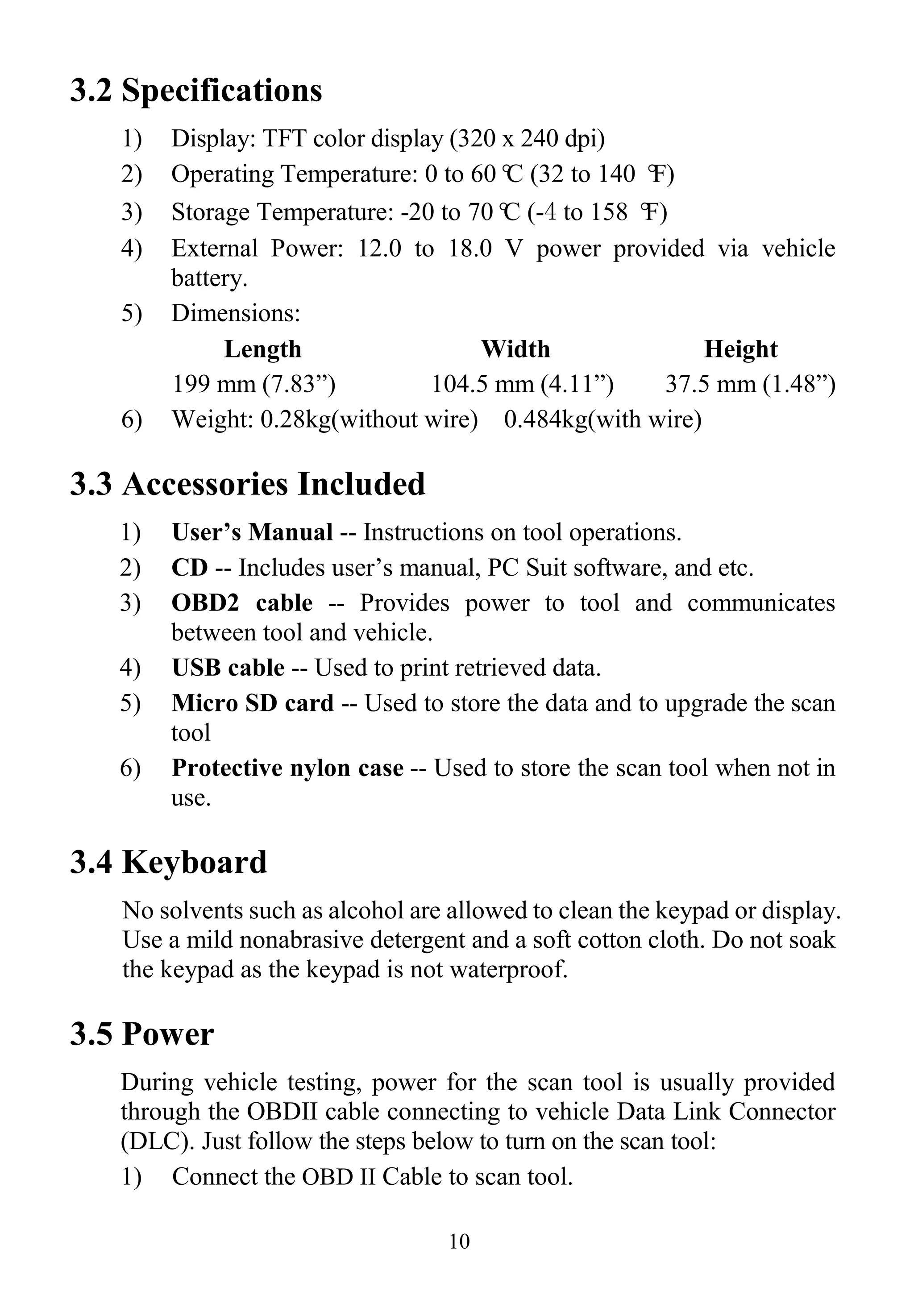 10
3.2 Specifications
1) Display: TFT color display (320 x 240 dpi)
2) Operating Temperature: 0 to 60°C (32 to 140 °F)
3) Storage Temperature: -20 to 70°C (-4 to 158 °F)
4) External Power: 12.0 to 18.0 V power provided via vehicle
battery.
5) Dimensions:
Length Width Height
199 mm (7.83”) 104.5 mm (4.11”) 37.5 mm (1.48”)
6) Weight: 0.28kg(without wire) 0.484kg(with wire)
3.3 Accessories Included
1) User’s Manual -- Instructions on tool operations.
2) CD -- Includes user’s manual, PC Suit software, and etc.
3) OBD2 cable -- Provides power to tool and communicates
between tool and vehicle.
4) USB cable -- Used to print retrieved data.
5) Micro SD card -- Used to store the data and to upgrade the scan
tool
6) Protective nylon case -- Used to store the scan tool when not in
use.
3.4 Keyboard
No solvents such as alcohol are allowed to clean the keypad or display.
Use a mild nonabrasive detergent and a soft cotton cloth. Do not soak
the keypad as the keypad is not waterproof.
3.5 Power
During vehicle testing, power for the scan tool is usually provided
through the OBDII cable connecting to vehicle Data Link Connector
(DLC). Just follow the steps below to turn on the scan tool:
1) Connect the OBD II Cable to scan tool.
 