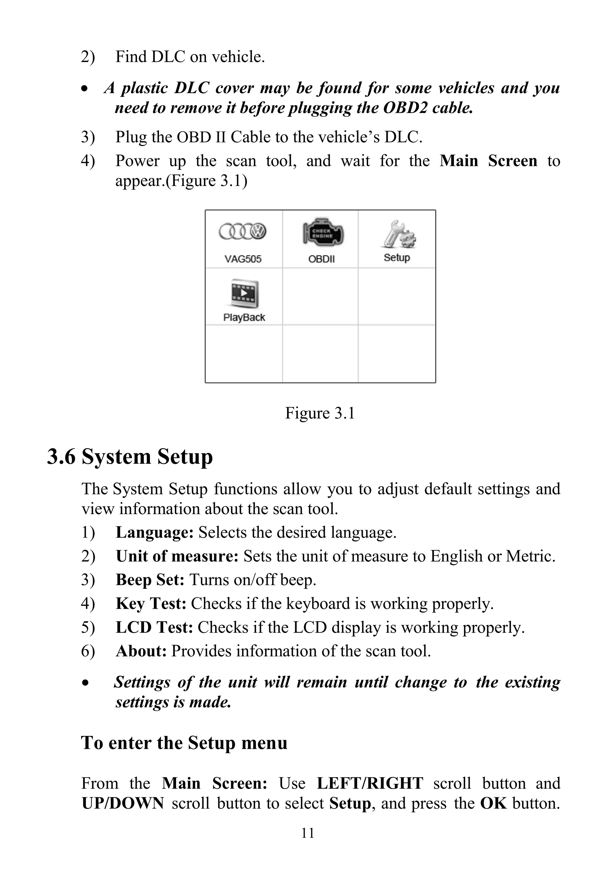 11
2) Find DLC on vehicle.
 A plastic DLC cover may be found for some vehicles and you
need to remove it before plugging the OBD2 cable.
3) Plug the OBD II Cable to the vehicle’s DLC.
4) Power up the scan tool, and wait for the Main Screen to
appear.(Figure 3.1)
Figure 3.1
3.6 System Setup
The System Setup functions allow you to adjust default settings and
view information about the scan tool.
1) Language: Selects the desired language.
2) Unit of measure: Sets the unit of measure to English or Metric.
3) Beep Set: Turns on/off beep.
4) Key Test: Checks if the keyboard is working properly.
5) LCD Test: Checks if the LCD display is working properly.
6) About: Provides information of the scan tool.
 Settings of the unit will remain until change to the existing
settings is made.
To enter the Setup menu
From the Main Screen: Use LEFT/RIGHT scroll button and
UP/DOWN scroll button to select Setup, and press the OK button.
 