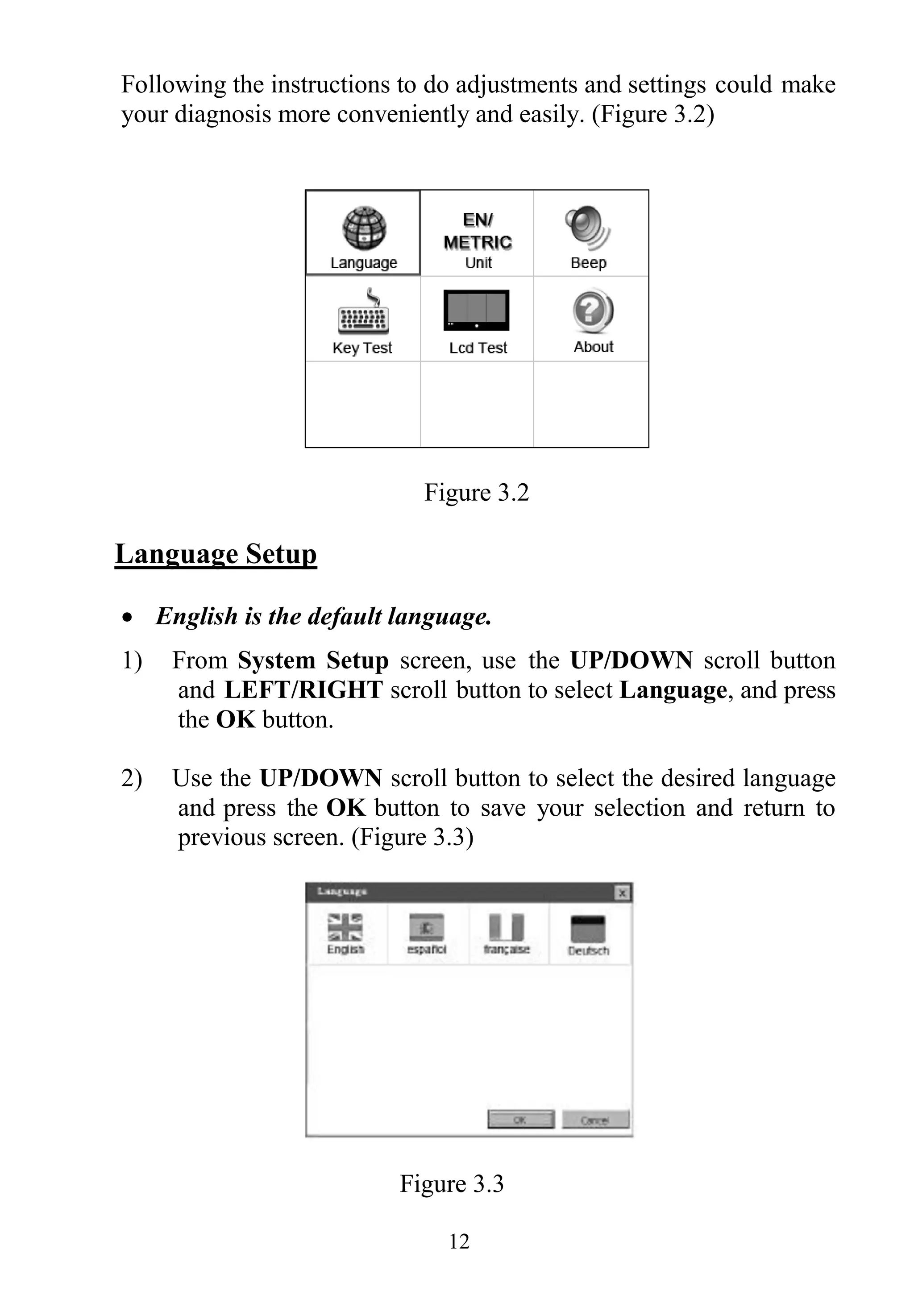 12
Following the instructions to do adjustments and settings could make
your diagnosis more conveniently and easily. (Figure 3.2)
Figure 3.2
Language Setup
 English is the default language.
1) From System Setup screen, use the UP/DOWN scroll button
and LEFT/RIGHT scroll button to select Language, and press
the OK button.
2) Use the UP/DOWN scroll button to select the desired language
and press the OK button to save your selection and return to
previous screen. (Figure 3.3)
Figure 3.3
 