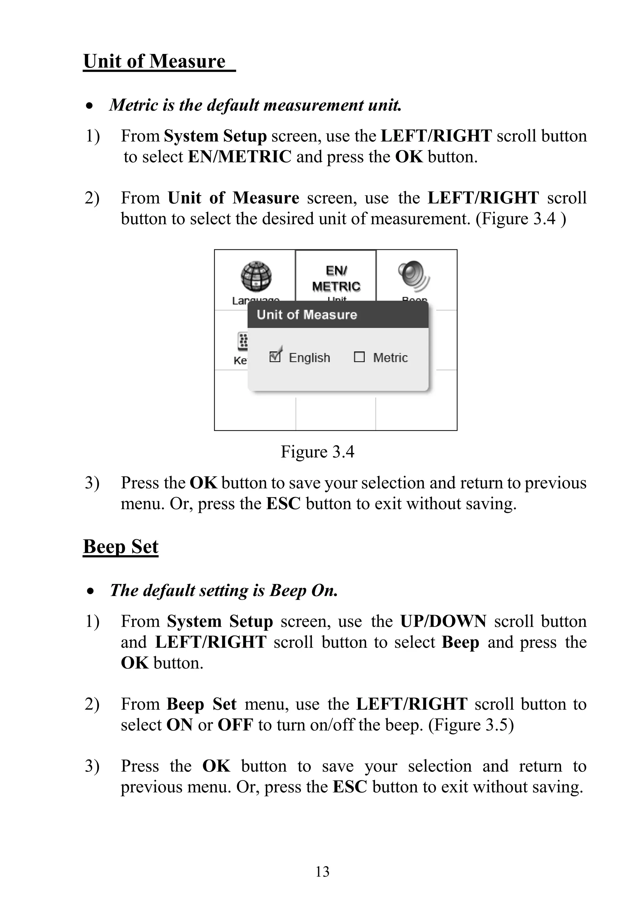 13
Unit of Measure
 Metric is the default measurement unit.
1) From System Setup screen, use the LEFT/RIGHT scroll button
to select EN/METRIC and press the OK button.
2) From Unit of Measure screen, use the LEFT/RIGHT scroll
button to select the desired unit of measurement. (Figure 3.4 )
Figure 3.4
3) Press the OK button to save your selection and return to previous
menu. Or, press the ESC button to exit without saving.
Beep Set
 The default setting is Beep On.
1) From System Setup screen, use the UP/DOWN scroll button
and LEFT/RIGHT scroll button to select Beep and press the
OK button.
2) From Beep Set menu, use the LEFT/RIGHT scroll button to
select ON or OFF to turn on/off the beep. (Figure 3.5)
3) Press the OK button to save your selection and return to
previous menu. Or, press the ESC button to exit without saving.
 