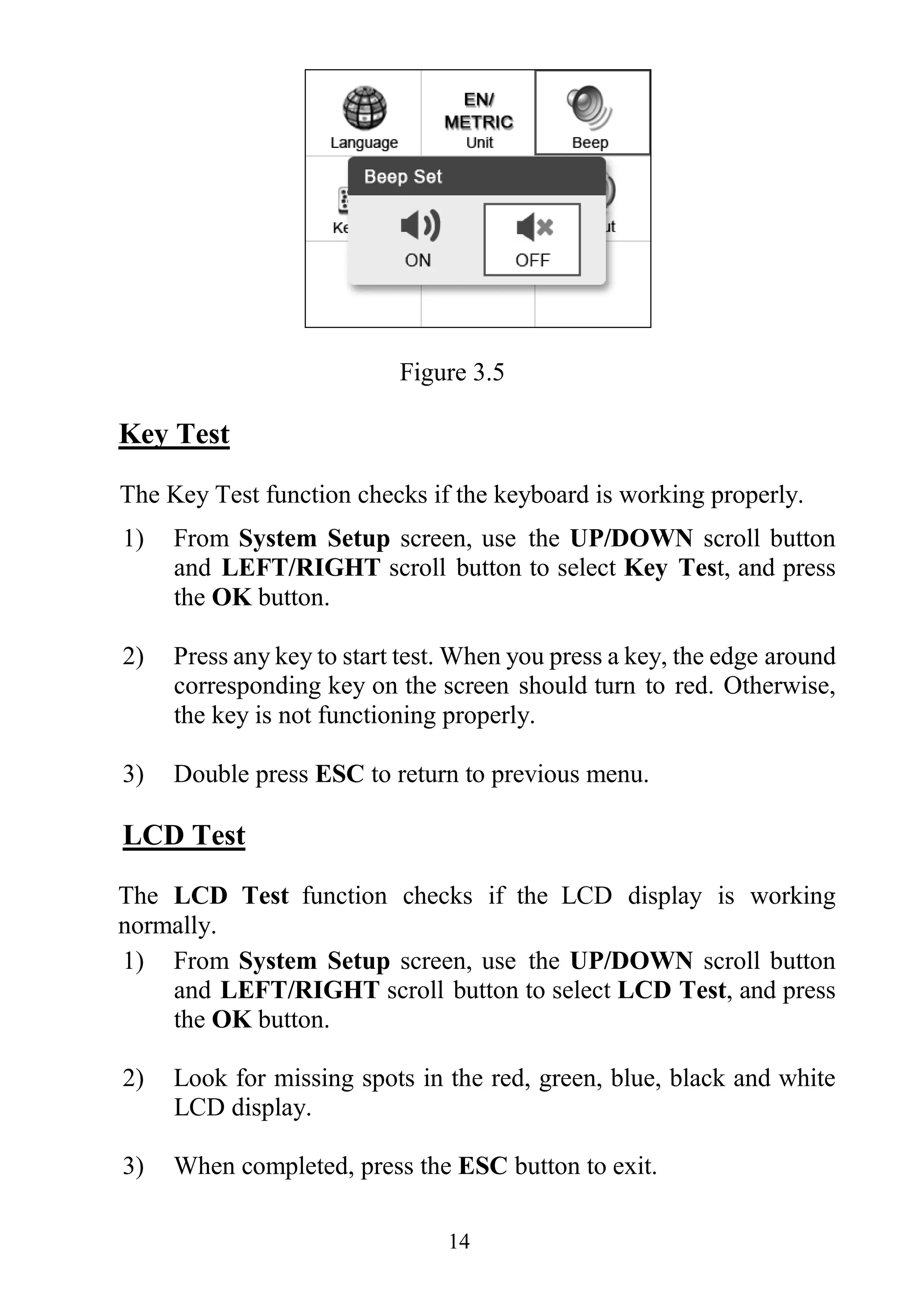 14
Figure 3.5
Key Test
The Key Test function checks if the keyboard is working properly.
1) From System Setup screen, use the UP/DOWN scroll button
and LEFT/RIGHT scroll button to select Key Test, and press
the OK button.
2) Press any key to start test. When you press a key, the edge around
corresponding key on the screen should turn to red. Otherwise,
the key is not functioning properly.
3) Double press ESC to return to previous menu.
LCD Test
The LCD Test function checks if the LCD display is working
normally.
1) From System Setup screen, use the UP/DOWN scroll button
and LEFT/RIGHT scroll button to select LCD Test, and press
the OK button.
2) Look for missing spots in the red, green, blue, black and white
LCD display.
3) When completed, press the ESC button to exit.
 