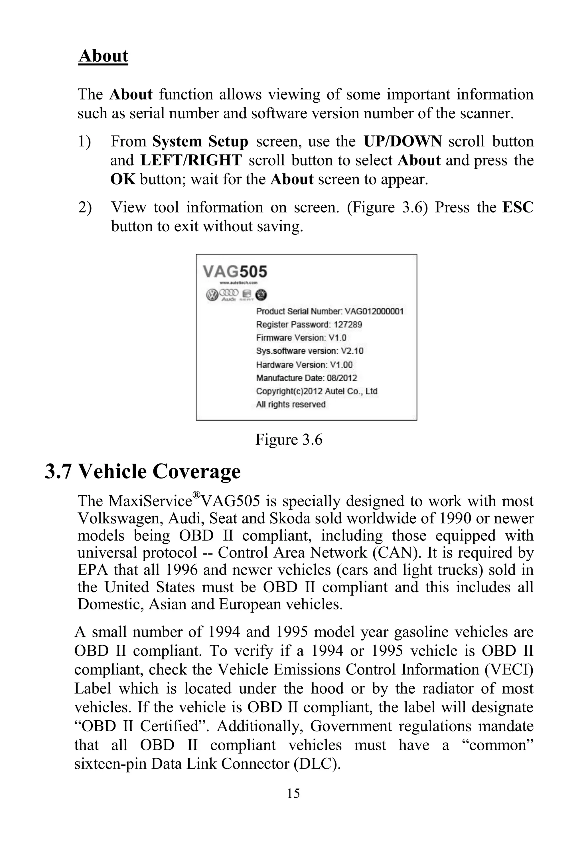 15
About
The About function allows viewing of some important information
such as serial number and software version number of the scanner.
1) From System Setup screen, use the UP/DOWN scroll button
and LEFT/RIGHT scroll button to select About and press the
OK button; wait for the About screen to appear.
2) View tool information on screen. (Figure 3.6) Press the ESC
button to exit without saving.
Figure 3.6
3.7 Vehicle Coverage
The MaxiService®
VAG505 is specially designed to work with most
Volkswagen, Audi, Seat and Skoda sold worldwide of 1990 or newer
models being OBD II compliant, including those equipped with
universal protocol -- Control Area Network (CAN). It is required by
EPA that all 1996 and newer vehicles (cars and light trucks) sold in
the United States must be OBD II compliant and this includes all
Domestic, Asian and European vehicles.
A small number of 1994 and 1995 model year gasoline vehicles are
OBD II compliant. To verify if a 1994 or 1995 vehicle is OBD II
compliant, check the Vehicle Emissions Control Information (VECI)
Label which is located under the hood or by the radiator of most
vehicles. If the vehicle is OBD II compliant, the label will designate
“OBD II Certified”. Additionally, Government regulations mandate
that all OBD II compliant vehicles must have a “common”
sixteen-pin Data Link Connector (DLC).
 