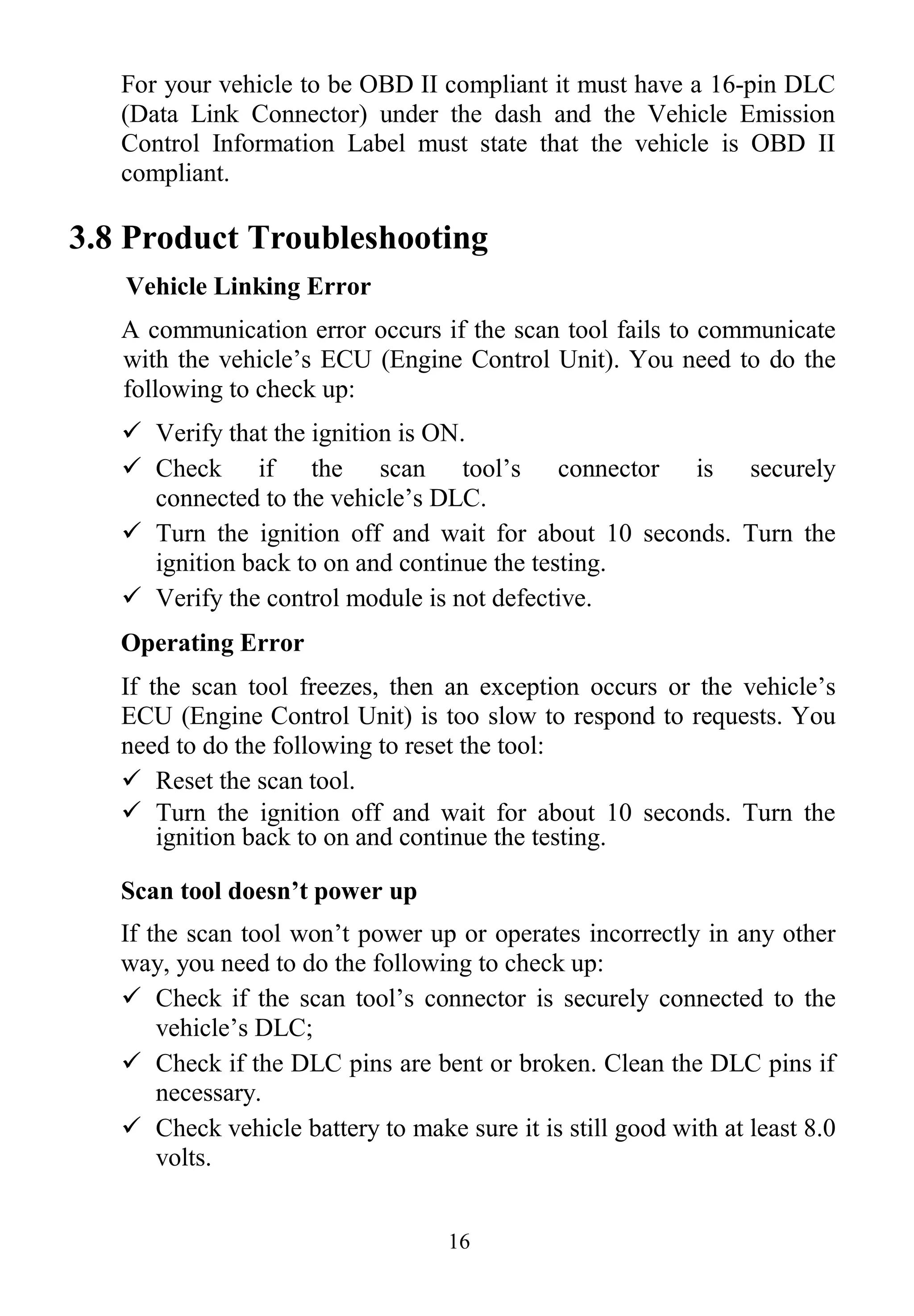 16
For your vehicle to be OBD II compliant it must have a 16-pin DLC
(Data Link Connector) under the dash and the Vehicle Emission
Control Information Label must state that the vehicle is OBD II
compliant.
3.8 Product Troubleshooting
Vehicle Linking Error
A communication error occurs if the scan tool fails to communicate
with the vehicle’s ECU (Engine Control Unit). You need to do the
following to check up:
 Verify that the ignition is ON.
 Check if the scan tool’s connector is securely
connected to the vehicle’s DLC.
 Turn the ignition off and wait for about 10 seconds. Turn the
ignition back to on and continue the testing.
 Verify the control module is not defective.
Operating Error
If the scan tool freezes, then an exception occurs or the vehicle’s
ECU (Engine Control Unit) is too slow to respond to requests. You
need to do the following to reset the tool:
 Reset the scan tool.
 Turn the ignition off and wait for about 10 seconds. Turn the
ignition back to on and continue the testing.
Scan tool doesn’t power up
If the scan tool won’t power up or operates incorrectly in any other
way, you need to do the following to check up:
 Check if the scan tool’s connector is securely connected to the
vehicle’s DLC;
 Check if the DLC pins are bent or broken. Clean the DLC pins if
necessary.
 Check vehicle battery to make sure it is still good with at least 8.0
volts.
 