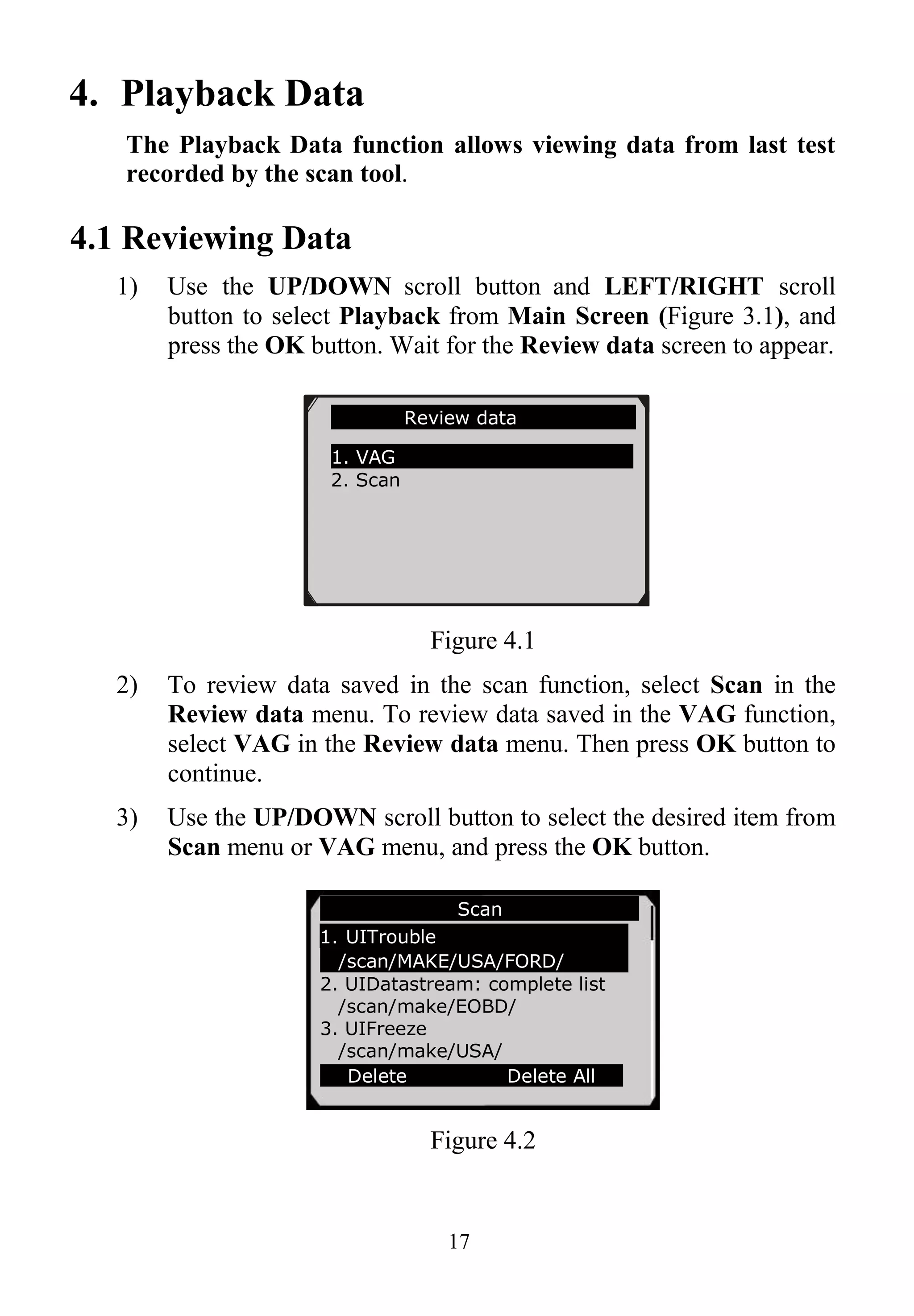 17
4. Playback Data
The Playback Data function allows viewing data from last test
recorded by the scan tool.
4.1 Reviewing Data
1) Use the UP/DOWN scroll button and LEFT/RIGHT scroll
button to select Playback from Main Screen (Figure 3.1), and
press the OK button. Wait for the Review data screen to appear.
Figure 4.1
2) To review data saved in the scan function, select Scan in the
Review data menu. To review data saved in the VAG function,
select VAG in the Review data menu. Then press OK button to
continue.
3) Use the UP/DOWN scroll button to select the desired item from
Scan menu or VAG menu, and press the OK button.
Figure 4.2
Review data
1. VAG
2. Scan
Scan
1. UITrouble
/scan/MAKE/USA/FORD/
2. UIDatastream: complete list
/scan/make/EOBD/
3. UIFreeze
/scan/make/USA/
Delete Delete All
 