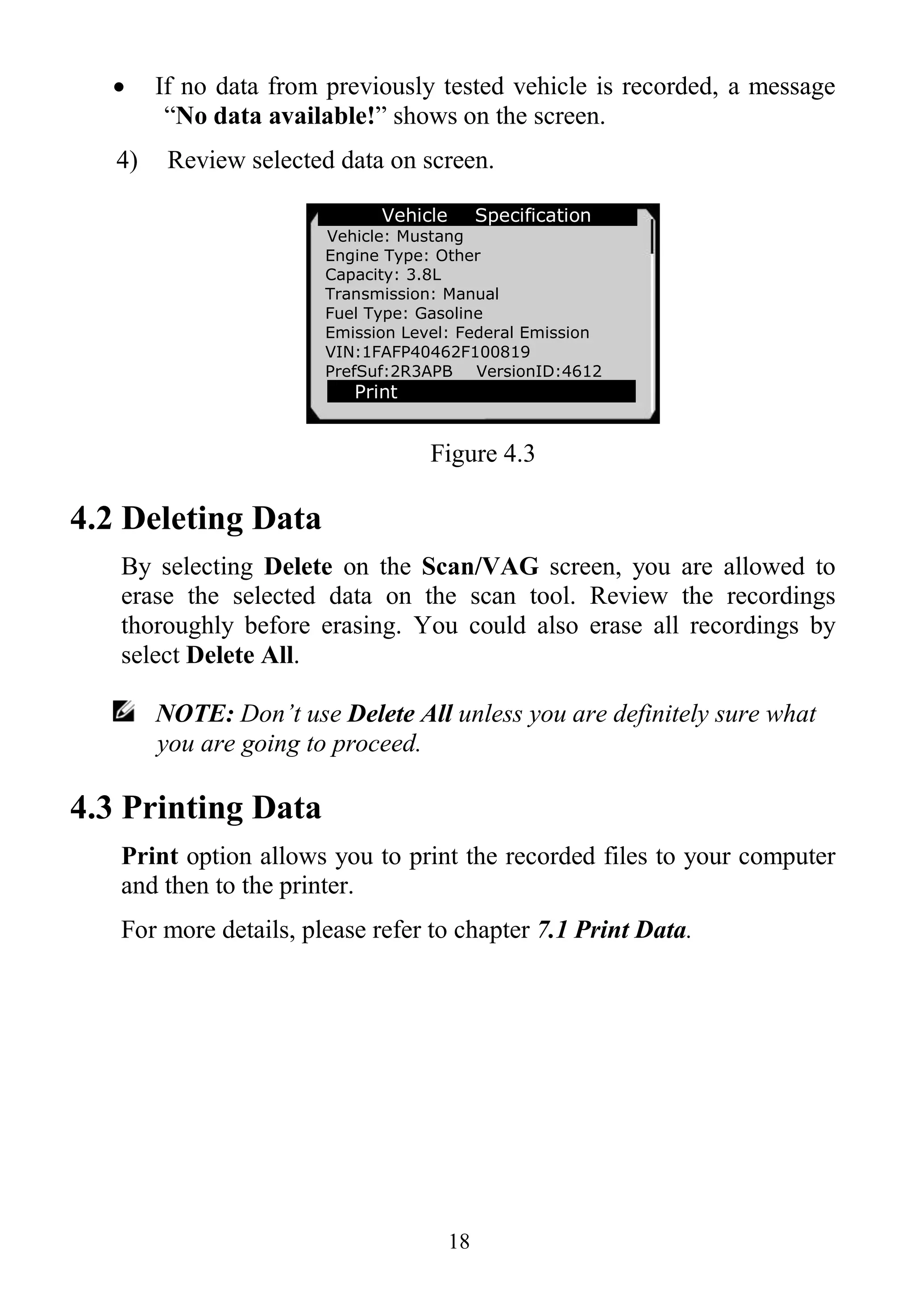 18
 If no data from previously tested vehicle is recorded, a message
“No data available!” shows on the screen.
4) Review selected data on screen.
Figure 4.3
4.2 Deleting Data
By selecting Delete on the Scan/VAG screen, you are allowed to
erase the selected data on the scan tool. Review the recordings
thoroughly before erasing. You could also erase all recordings by
select Delete All.
NOTE: Don’t use Delete All unless you are definitely sure what
you are going to proceed.
4.3 Printing Data
Print option allows you to print the recorded files to your computer
and then to the printer.
For more details, please refer to chapter 7.1 Print Data.
Vehicle Specification
Vehicle: Mustang
Engine Type: Other
Capacity: 3.8L
Transmission: Manual
Fuel Type: Gasoline
Emission Level: Federal Emission
VIN:1FAFP40462F100819
PrefSuf:2R3APB VersionID:4612
Print
 
