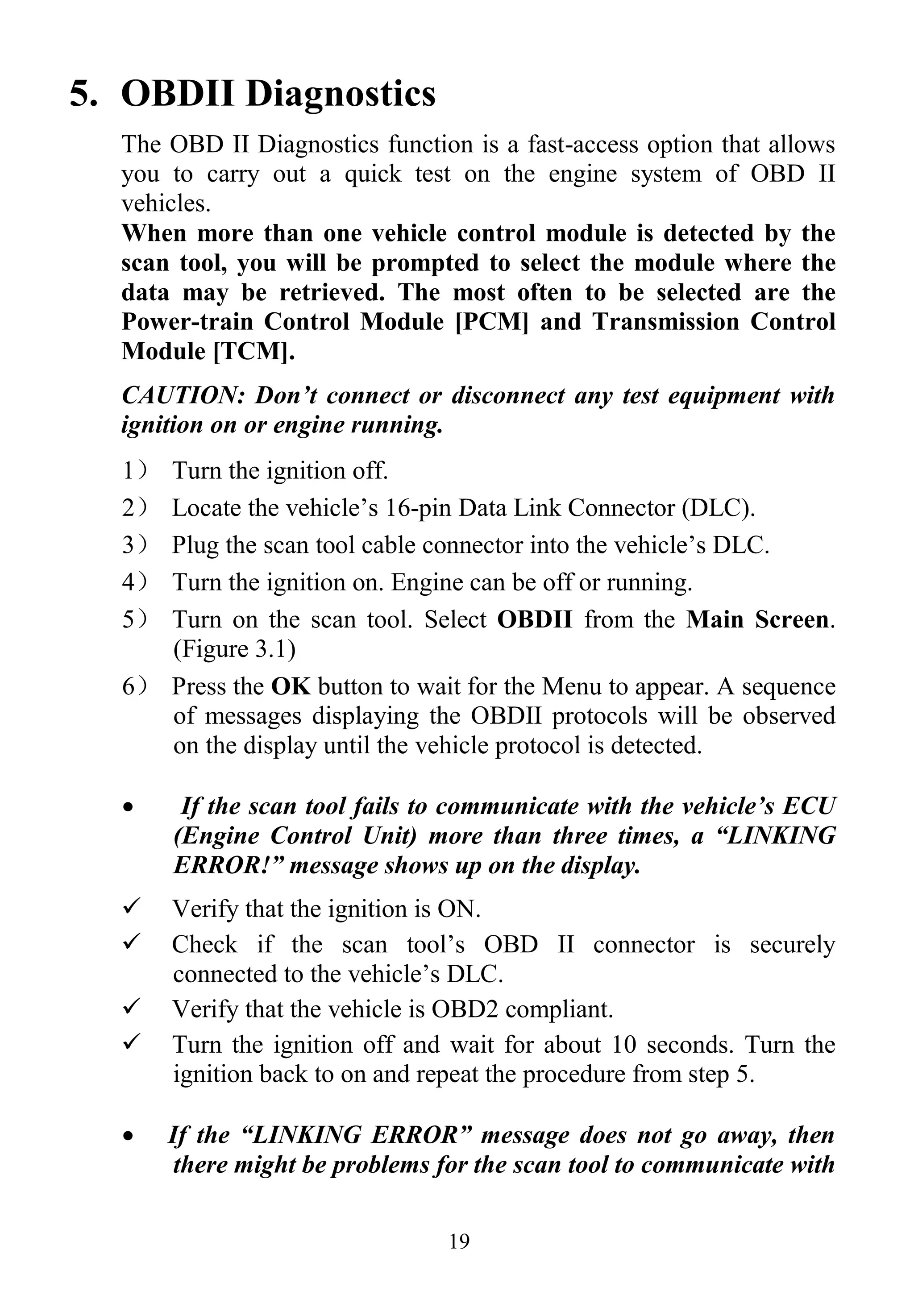 19
5. OBDII Diagnostics
The OBD II Diagnostics function is a fast-access option that allows
you to carry out a quick test on the engine system of OBD II
vehicles.
When more than one vehicle control module is detected by the
scan tool, you will be prompted to select the module where the
data may be retrieved. The most often to be selected are the
Power-train Control Module [PCM] and Transmission Control
Module [TCM].
CAUTION: Don’t connect or disconnect any test equipment with
ignition on or engine running.
1） Turn the ignition off.
2） Locate the vehicle’s 16-pin Data Link Connector (DLC).
3） Plug the scan tool cable connector into the vehicle’s DLC.
4） Turn the ignition on. Engine can be off or running.
5） Turn on the scan tool. Select OBDII from the Main Screen.
(Figure 3.1)
6） Press the OK button to wait for the Menu to appear. A sequence
of messages displaying the OBDII protocols will be observed
on the display until the vehicle protocol is detected.
 If the scan tool fails to communicate with the vehicle’s ECU
(Engine Control Unit) more than three times, a “LINKING
ERROR!” message shows up on the display.
 Verify that the ignition is ON.
 Check if the scan tool’s OBD II connector is securely
connected to the vehicle’s DLC.
 Verify that the vehicle is OBD2 compliant.
 Turn the ignition off and wait for about 10 seconds. Turn the
ignition back to on and repeat the procedure from step 5.
 If the “LINKING ERROR” message does not go away, then
there might be problems for the scan tool to communicate with
 