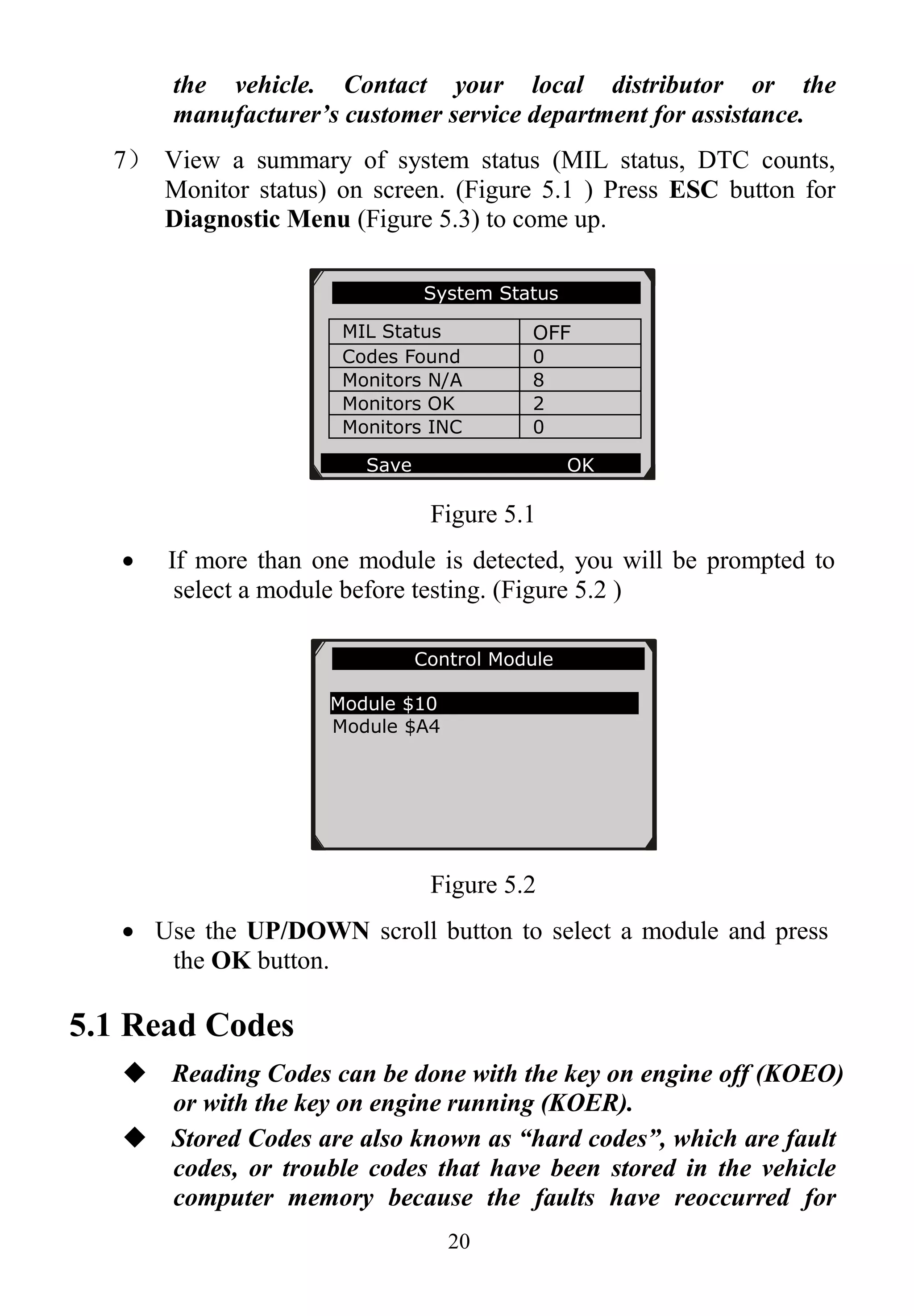 20
the vehicle. Contact your local distributor or the
manufacturer’s customer service department for assistance.
7） View a summary of system status (MIL status, DTC counts,
Monitor status) on screen. (Figure 5.1 ) Press ESC button for
Diagnostic Menu (Figure 5.3) to come up.
Figure 5.1
 If more than one module is detected, you will be prompted to
select a module before testing. (Figure 5.2 )
Figure 5.2
 Use the UP/DOWN scroll button to select a module and press
the OK button.
5.1 Read Codes
 Reading Codes can be done with the key on engine off (KOEO)
or with the key on engine running (KOER).
 Stored Codes are also known as “hard codes”, which are fault
codes, or trouble codes that have been stored in the vehicle
computer memory because the faults have reoccurred for
Control Module
Module $10
Module $A4
System Status
MIL Status OFF
Codes Found 0
Monitors N/A 8
Monitors OK 2
Monitors INC 0
Save OK
 