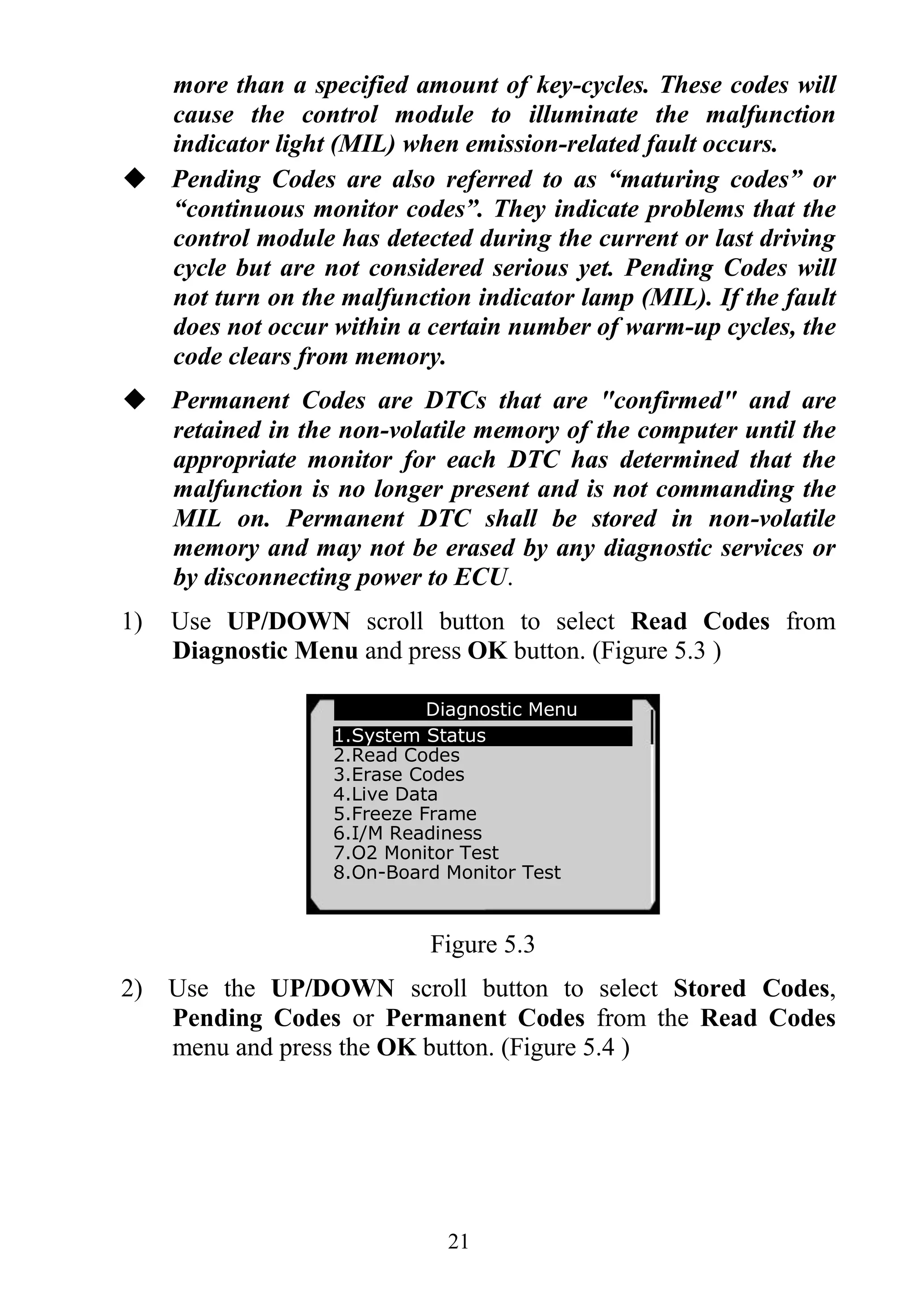 21
more than a specified amount of key-cycles. These codes will
cause the control module to illuminate the malfunction
indicator light (MIL) when emission-related fault occurs.
 Pending Codes are also referred to as “maturing codes” or
“continuous monitor codes”. They indicate problems that the
control module has detected during the current or last driving
cycle but are not considered serious yet. Pending Codes will
not turn on the malfunction indicator lamp (MIL). If the fault
does not occur within a certain number of warm-up cycles, the
code clears from memory.
 Permanent Codes are DTCs that are "confirmed" and are
retained in the non-volatile memory of the computer until the
appropriate monitor for each DTC has determined that the
malfunction is no longer present and is not commanding the
MIL on. Permanent DTC shall be stored in non-volatile
memory and may not be erased by any diagnostic services or
by disconnecting power to ECU.
1) Use UP/DOWN scroll button to select Read Codes from
Diagnostic Menu and press OK button. (Figure 5.3 )
Figure 5.3
2) Use the UP/DOWN scroll button to select Stored Codes,
Pending Codes or Permanent Codes from the Read Codes
menu and press the OK button. (Figure 5.4 )
Diagnostic Menu
1.System Status
2.Read Codes
3.Erase Codes
4.Live Data
5.Freeze Frame
6.I/M Readiness
7.O2 Monitor Test
8.On-Board Monitor Test
 