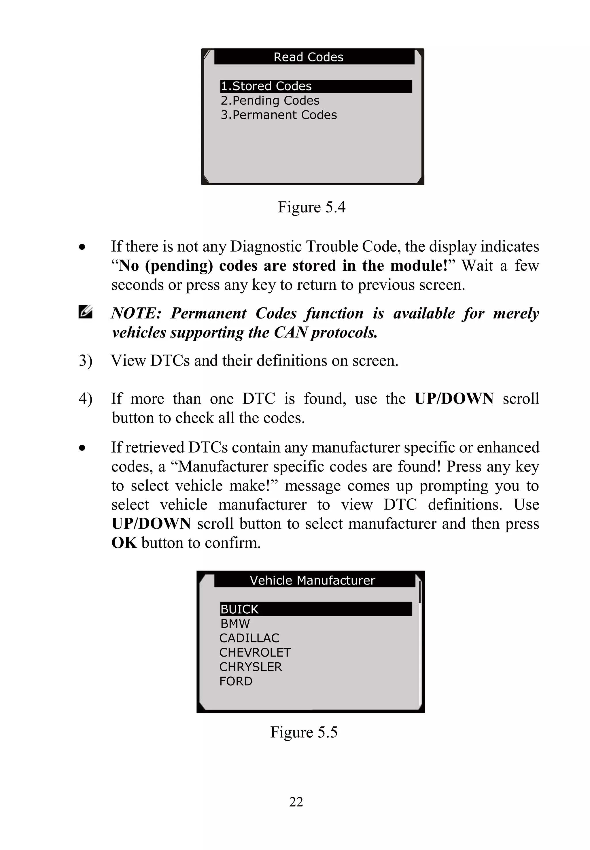 22
Figure 5.4
 If there is not any Diagnostic Trouble Code, the display indicates
“No (pending) codes are stored in the module!” Wait a few
seconds or press any key to return to previous screen.
NOTE: Permanent Codes function is available for merely
vehicles supporting the CAN protocols.
3) View DTCs and their definitions on screen.
4) If more than one DTC is found, use the UP/DOWN scroll
button to check all the codes.
 If retrieved DTCs contain any manufacturer specific or enhanced
codes, a “Manufacturer specific codes are found! Press any key
to select vehicle make!” message comes up prompting you to
select vehicle manufacturer to view DTC definitions. Use
UP/DOWN scroll button to select manufacturer and then press
OK button to confirm.
Figure 5.5
Read Codes
1.Stored Codes
2.Pending Codes
3.Permanent Codes
Vehicle Manufacturer
BUICK
BMW
CADILLAC
CHEVROLET
CHRYSLER
FORD
 