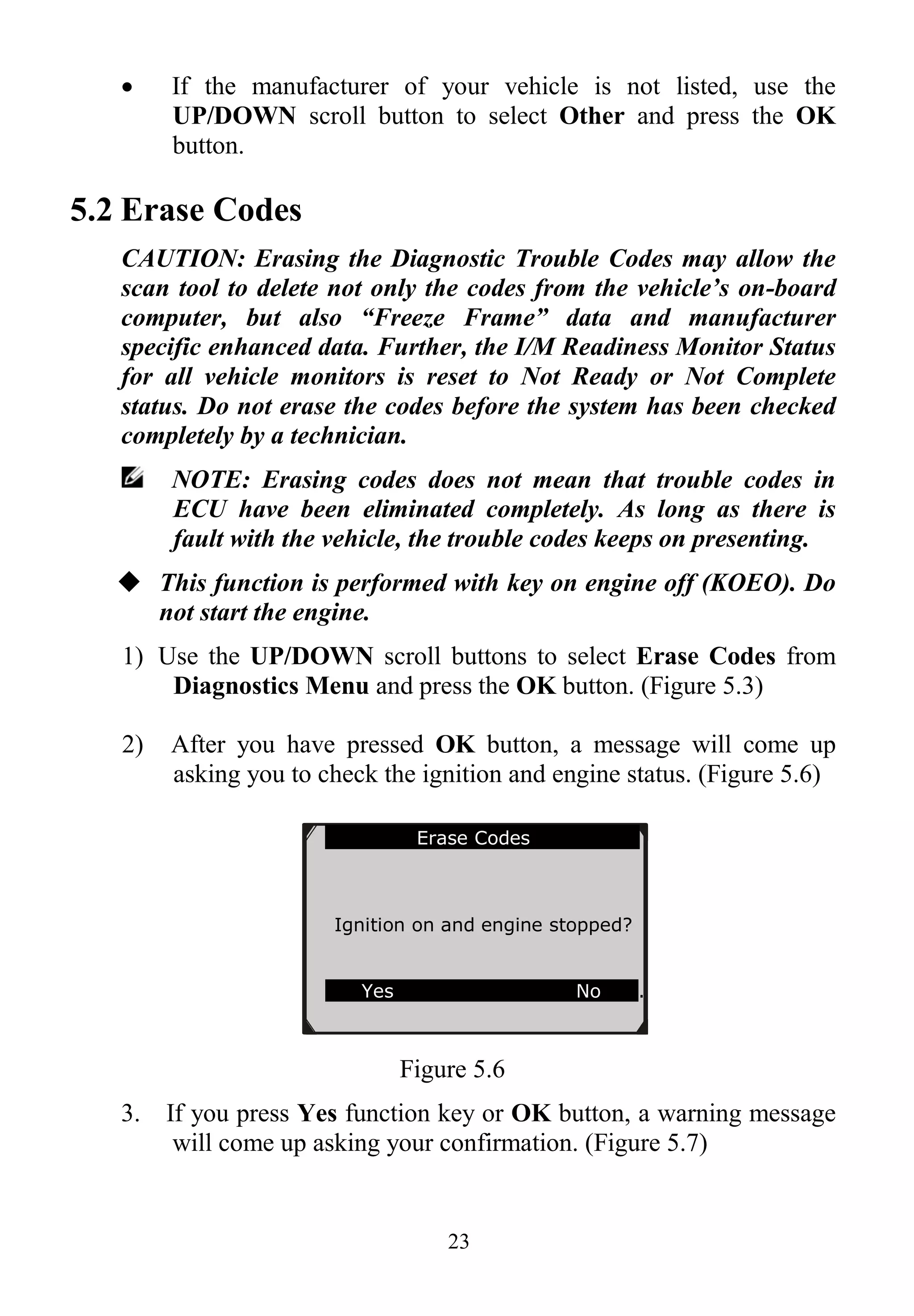 23
 If the manufacturer of your vehicle is not listed, use the
UP/DOWN scroll button to select Other and press the OK
button.
5.2 Erase Codes
CAUTION: Erasing the Diagnostic Trouble Codes may allow the
scan tool to delete not only the codes from the vehicle’s on-board
computer, but also “Freeze Frame” data and manufacturer
specific enhanced data. Further, the I/M Readiness Monitor Status
for all vehicle monitors is reset to Not Ready or Not Complete
status. Do not erase the codes before the system has been checked
completely by a technician.
NOTE: Erasing codes does not mean that trouble codes in
ECU have been eliminated completely. As long as there is
fault with the vehicle, the trouble codes keeps on presenting.
 This function is performed with key on engine off (KOEO). Do
not start the engine.
1) Use the UP/DOWN scroll buttons to select Erase Codes from
Diagnostics Menu and press the OK button. (Figure 5.3)
2) After you have pressed OK button, a message will come up
asking you to check the ignition and engine status. (Figure 5.6)
Figure 5.6
3. If you press Yes function key or OK button, a warning message
will come up asking your confirmation. (Figure 5.7)
Erase Codes
Ignition on and engine stopped?
Yes No .
 