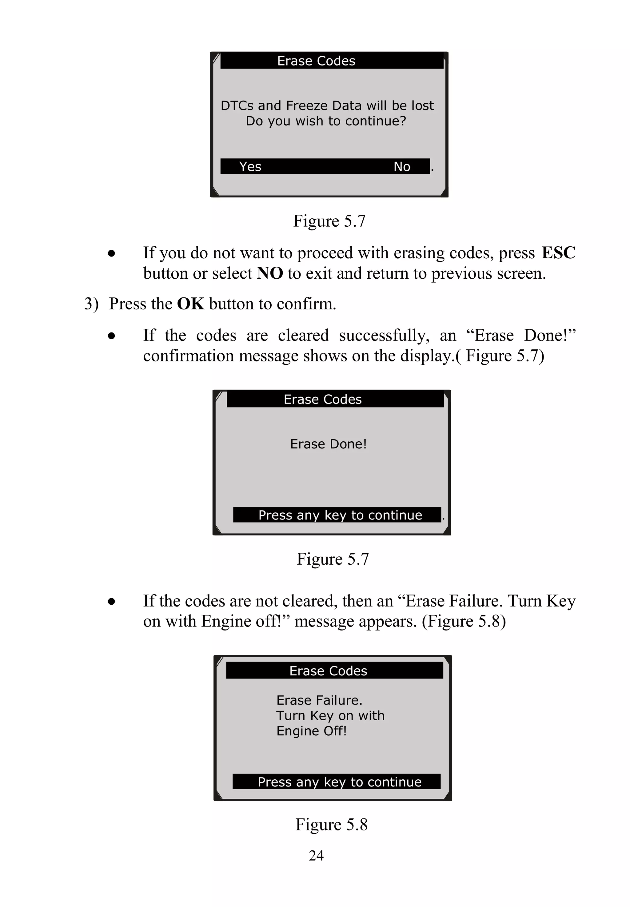 24
Figure 5.7
 If you do not want to proceed with erasing codes, press ESC
button or select NO to exit and return to previous screen.
3) Press the OK button to confirm.
 If the codes are cleared successfully, an “Erase Done!”
confirmation message shows on the display.( Figure 5.7)
Figure 5.7
 If the codes are not cleared, then an “Erase Failure. Turn Key
on with Engine off!” message appears. (Figure 5.8)
Figure 5.8
Erase Codes
Erase Failure.
Turn Key on with
Engine Off!
Press any key to continue
Erase Codes
Erase Done!
Press any key to continue .
Erase Codes
DTCs and Freeze Data will be lost
Do you wish to continue?
Yes No .
 