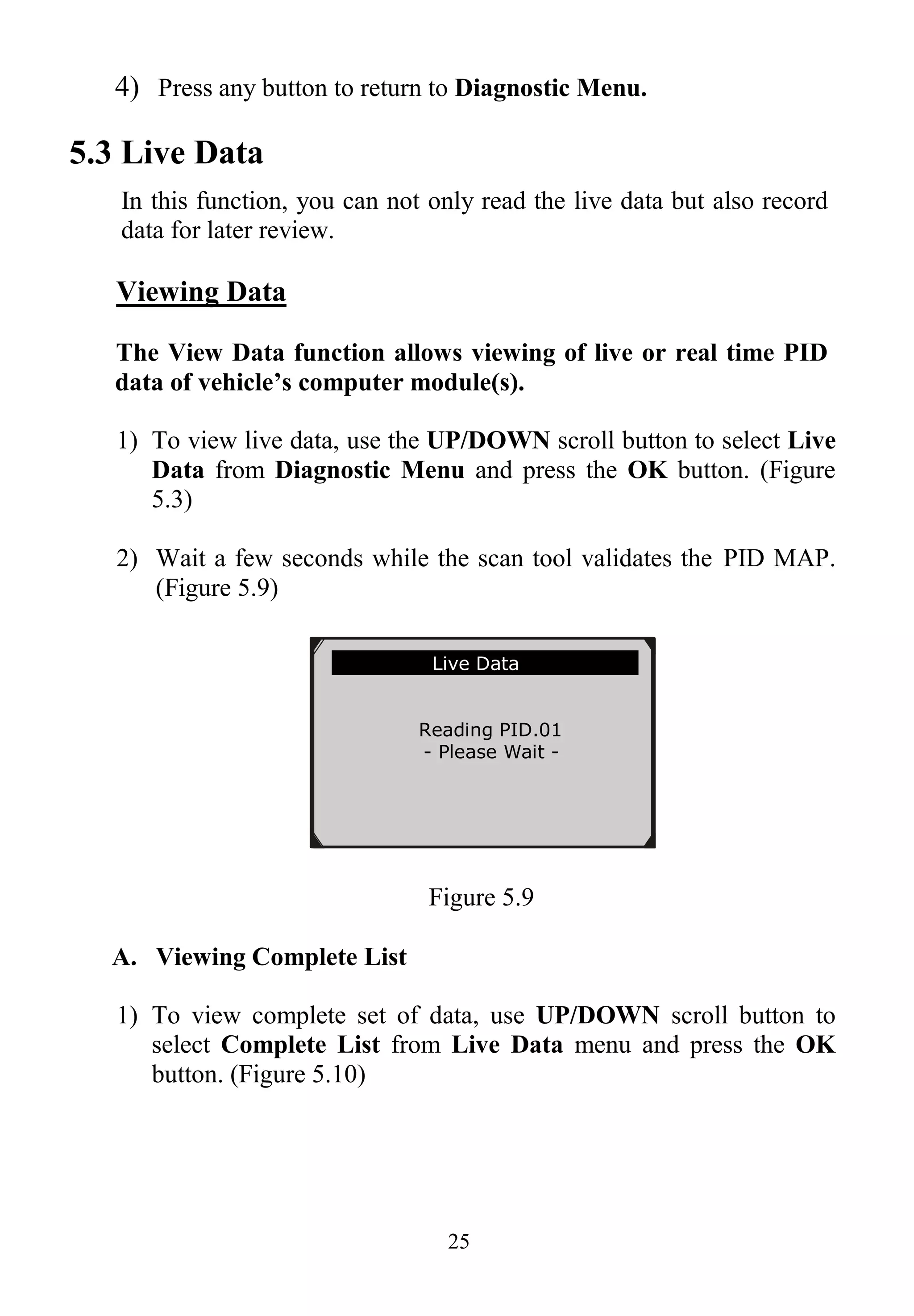 25
4) Press any button to return to Diagnostic Menu.
5.3 Live Data
In this function, you can not only read the live data but also record
data for later review.
Viewing Data
The View Data function allows viewing of live or real time PID
data of vehicle’s computer module(s).
1) To view live data, use the UP/DOWN scroll button to select Live
Data from Diagnostic Menu and press the OK button. (Figure
5.3)
2) Wait a few seconds while the scan tool validates the PID MAP.
(Figure 5.9)
Figure 5.9
A. Viewing Complete List
1) To view complete set of data, use UP/DOWN scroll button to
select Complete List from Live Data menu and press the OK
button. (Figure 5.10)
Live Data
Reading PID.01
- Please Wait -
 