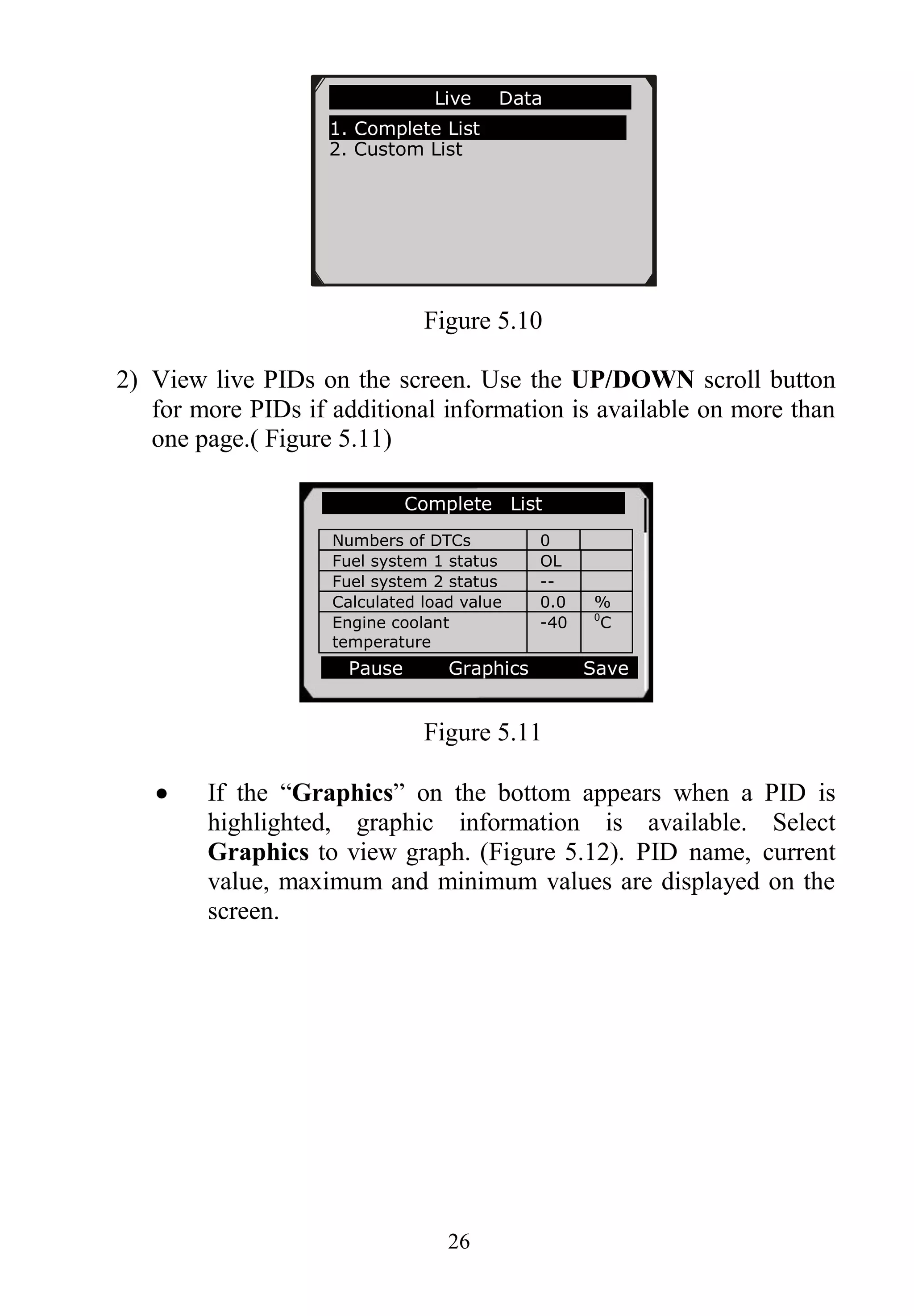 26
Figure 5.10
2) View live PIDs on the screen. Use the UP/DOWN scroll button
for more PIDs if additional information is available on more than
one page.( Figure 5.11)
Figure 5.11
 If the “Graphics” on the bottom appears when a PID is
highlighted, graphic information is available. Select
Graphics to view graph. (Figure 5.12). PID name, current
value, maximum and minimum values are displayed on the
screen.
…………………Live Data .
1. Complete List
2. Custom List
Complete List
Numbers of DTCs 0
Fuel system 1 status OL
Fuel system 2 status --
Calculated load value 0.0 %
Engine coolant
temperature
-40 0
C
Pause Graphics Save
 