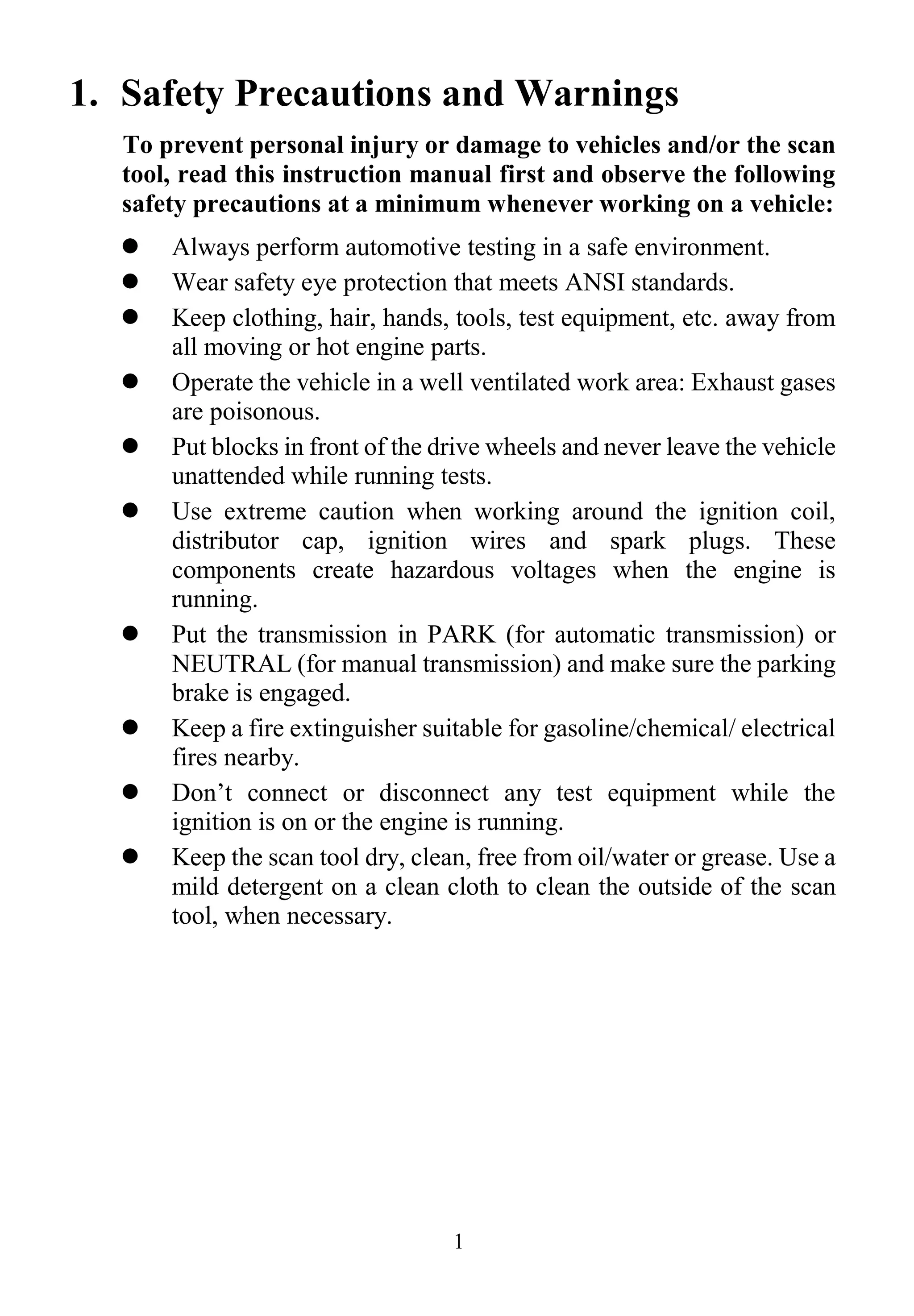 1
1. Safety Precautions and Warnings
To prevent personal injury or damage to vehicles and/or the scan
tool, read this instruction manual first and observe the following
safety precautions at a minimum whenever working on a vehicle:
 Always perform automotive testing in a safe environment.
 Wear safety eye protection that meets ANSI standards.
 Keep clothing, hair, hands, tools, test equipment, etc. away from
all moving or hot engine parts.
 Operate the vehicle in a well ventilated work area: Exhaust gases
are poisonous.
 Put blocks in front of the drive wheels and never leave the vehicle
unattended while running tests.
 Use extreme caution when working around the ignition coil,
distributor cap, ignition wires and spark plugs. These
components create hazardous voltages when the engine is
running.
 Put the transmission in PARK (for automatic transmission) or
NEUTRAL (for manual transmission) and make sure the parking
brake is engaged.
 Keep a fire extinguisher suitable for gasoline/chemical/ electrical
fires nearby.
 Don’t connect or disconnect any test equipment while the
ignition is on or the engine is running.
 Keep the scan tool dry, clean, free from oil/water or grease. Use a
mild detergent on a clean cloth to clean the outside of the scan
tool, when necessary.
 