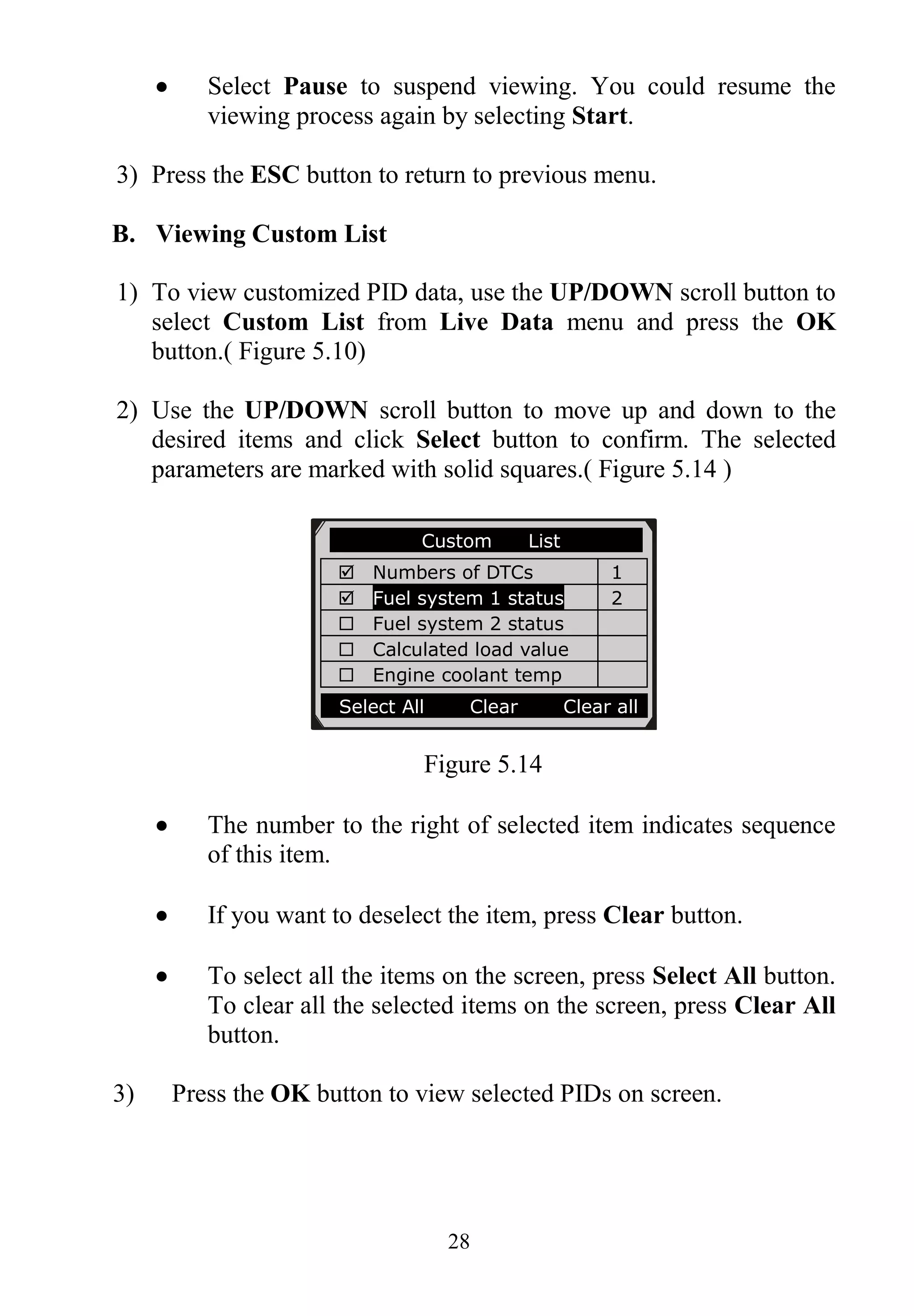 28
 Select Pause to suspend viewing. You could resume the
viewing process again by selecting Start.
3) Press the ESC button to return to previous menu.
B. Viewing Custom List
1) To view customized PID data, use the UP/DOWN scroll button to
select Custom List from Live Data menu and press the OK
button.( Figure 5.10)
2) Use the UP/DOWN scroll button to move up and down to the
desired items and click Select button to confirm. The selected
parameters are marked with solid squares.( Figure 5.14 )
Figure 5.14
 The number to the right of selected item indicates sequence
of this item.
 If you want to deselect the item, press Clear button.
 To select all the items on the screen, press Select All button.
To clear all the selected items on the screen, press Clear All
button.
3) Press the OK button to view selected PIDs on screen.
………… ..Custom List
 Numbers of DTCs 1
 Fuel system 1 status 2
 Fuel system 2 status
 Calculated load value
 Engine coolant temp
Select All Clear Clear all
 