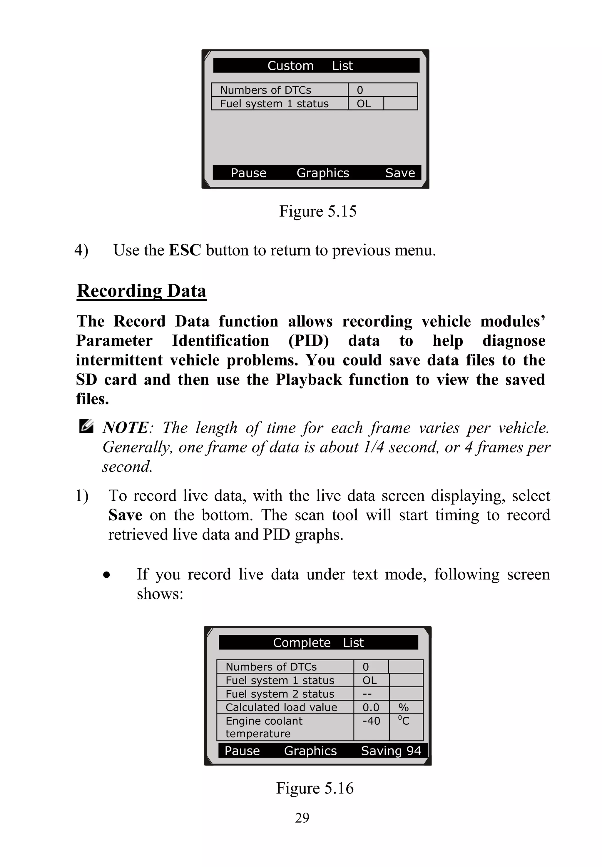 29
Figure 5.15
4) Use the ESC button to return to previous menu.
Recording Data
The Record Data function allows recording vehicle modules’
Parameter Identification (PID) data to help diagnose
intermittent vehicle problems. You could save data files to the
SD card and then use the Playback function to view the saved
files.
NOTE: The length of time for each frame varies per vehicle.
Generally, one frame of data is about 1/4 second, or 4 frames per
second.
1) To record live data, with the live data screen displaying, select
Save on the bottom. The scan tool will start timing to record
retrieved live data and PID graphs.
 If you record live data under text mode, following screen
shows:
Figure 5.16
Custom List
Numbers of DTCs 0
Fuel system 1 status OL
Pause Graphics Save
Complete List
Numbers of DTCs 0
Fuel system 1 status OL
Fuel system 2 status --
Calculated load value 0.0 %
Engine coolant
temperature
-40 0
C
Pause Graphics Saving 94
 