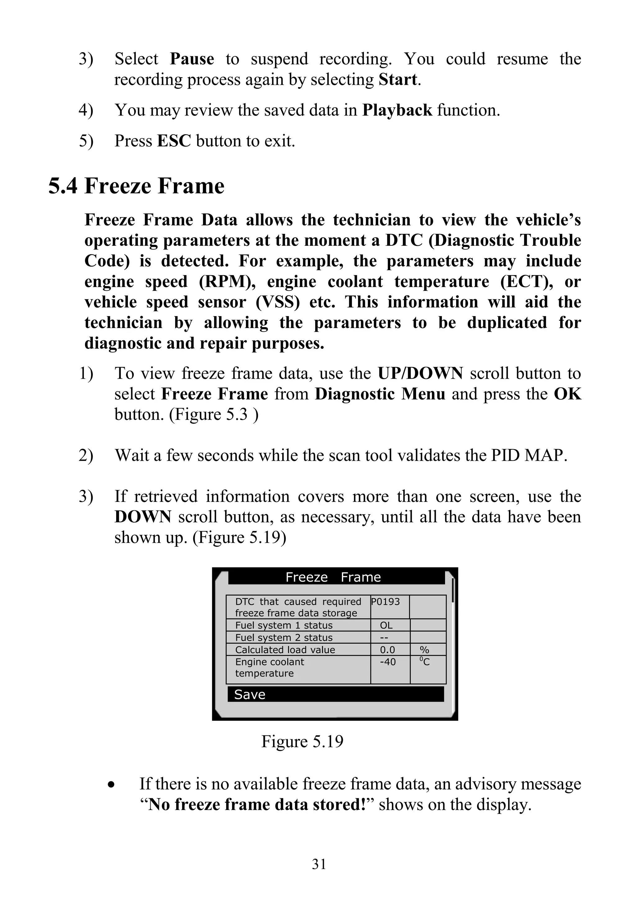 31
3) Select Pause to suspend recording. You could resume the
recording process again by selecting Start.
4) You may review the saved data in Playback function.
5) Press ESC button to exit.
5.4 Freeze Frame
Freeze Frame Data allows the technician to view the vehicle’s
operating parameters at the moment a DTC (Diagnostic Trouble
Code) is detected. For example, the parameters may include
engine speed (RPM), engine coolant temperature (ECT), or
vehicle speed sensor (VSS) etc. This information will aid the
technician by allowing the parameters to be duplicated for
diagnostic and repair purposes.
1) To view freeze frame data, use the UP/DOWN scroll button to
select Freeze Frame from Diagnostic Menu and press the OK
button. (Figure 5.3 )
2) Wait a few seconds while the scan tool validates the PID MAP.
3) If retrieved information covers more than one screen, use the
DOWN scroll button, as necessary, until all the data have been
shown up. (Figure 5.19)
Figure 5.19
 If there is no available freeze frame data, an advisory message
“No freeze frame data stored!” shows on the display.
Freeze Frame
DTC that caused required
freeze frame data storage
P0193
Fuel system 1 status OL
Fuel system 2 status --
Calculated load value 0.0 %
Engine coolant
temperature
-40 0
C
Save
 