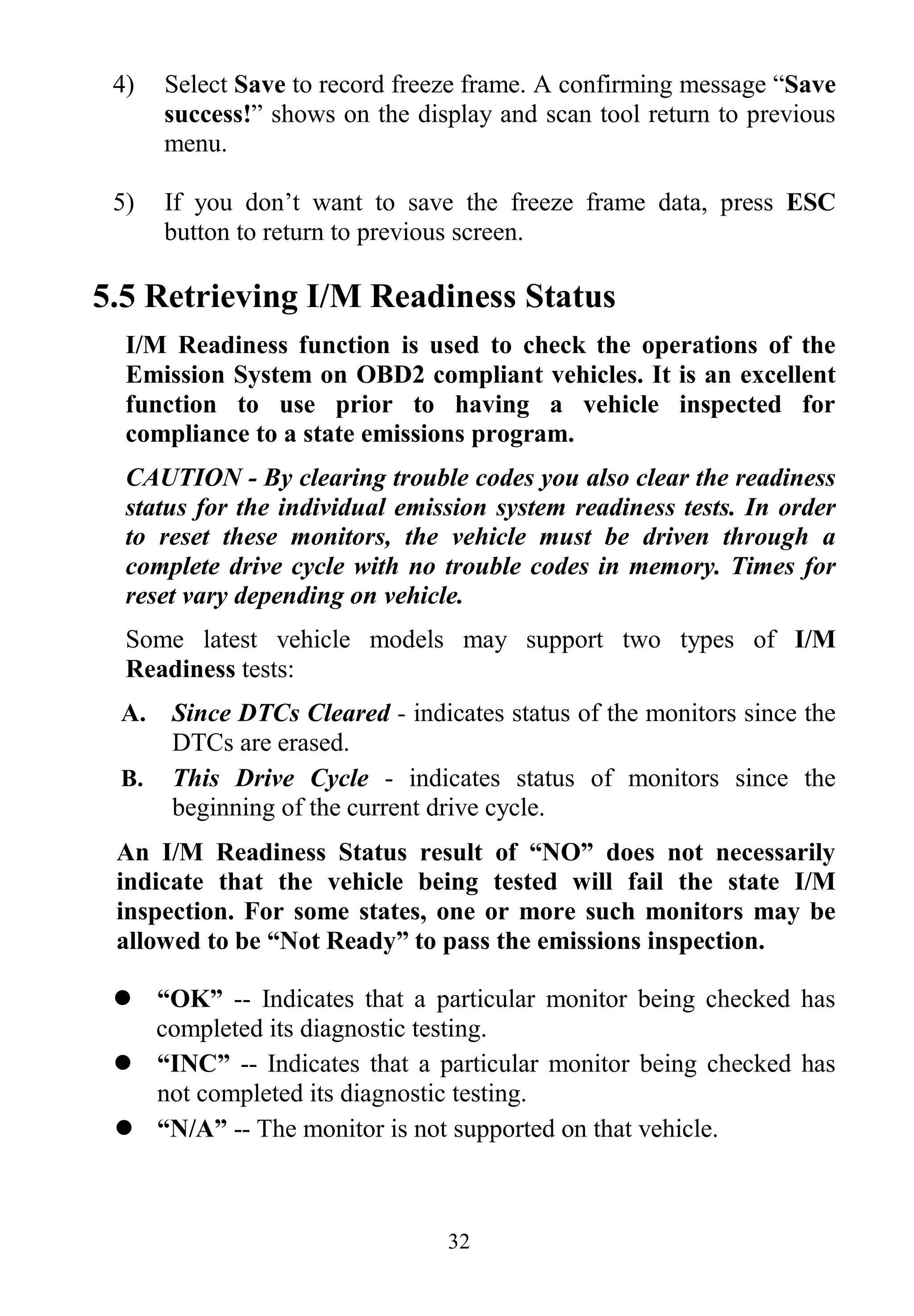 32
4) Select Save to record freeze frame. A confirming message “Save
success!” shows on the display and scan tool return to previous
menu.
5) If you don’t want to save the freeze frame data, press ESC
button to return to previous screen.
5.5 Retrieving I/M Readiness Status
I/M Readiness function is used to check the operations of the
Emission System on OBD2 compliant vehicles. It is an excellent
function to use prior to having a vehicle inspected for
compliance to a state emissions program.
CAUTION - By clearing trouble codes you also clear the readiness
status for the individual emission system readiness tests. In order
to reset these monitors, the vehicle must be driven through a
complete drive cycle with no trouble codes in memory. Times for
reset vary depending on vehicle.
Some latest vehicle models may support two types of I/M
Readiness tests:
A. Since DTCs Cleared - indicates status of the monitors since the
DTCs are erased.
B. This Drive Cycle - indicates status of monitors since the
beginning of the current drive cycle.
An I/M Readiness Status result of “NO” does not necessarily
indicate that the vehicle being tested will fail the state I/M
inspection. For some states, one or more such monitors may be
allowed to be “Not Ready” to pass the emissions inspection.
 “OK” -- Indicates that a particular monitor being checked has
completed its diagnostic testing.
 “INC” -- Indicates that a particular monitor being checked has
not completed its diagnostic testing.
 “N/A” -- The monitor is not supported on that vehicle.
 
