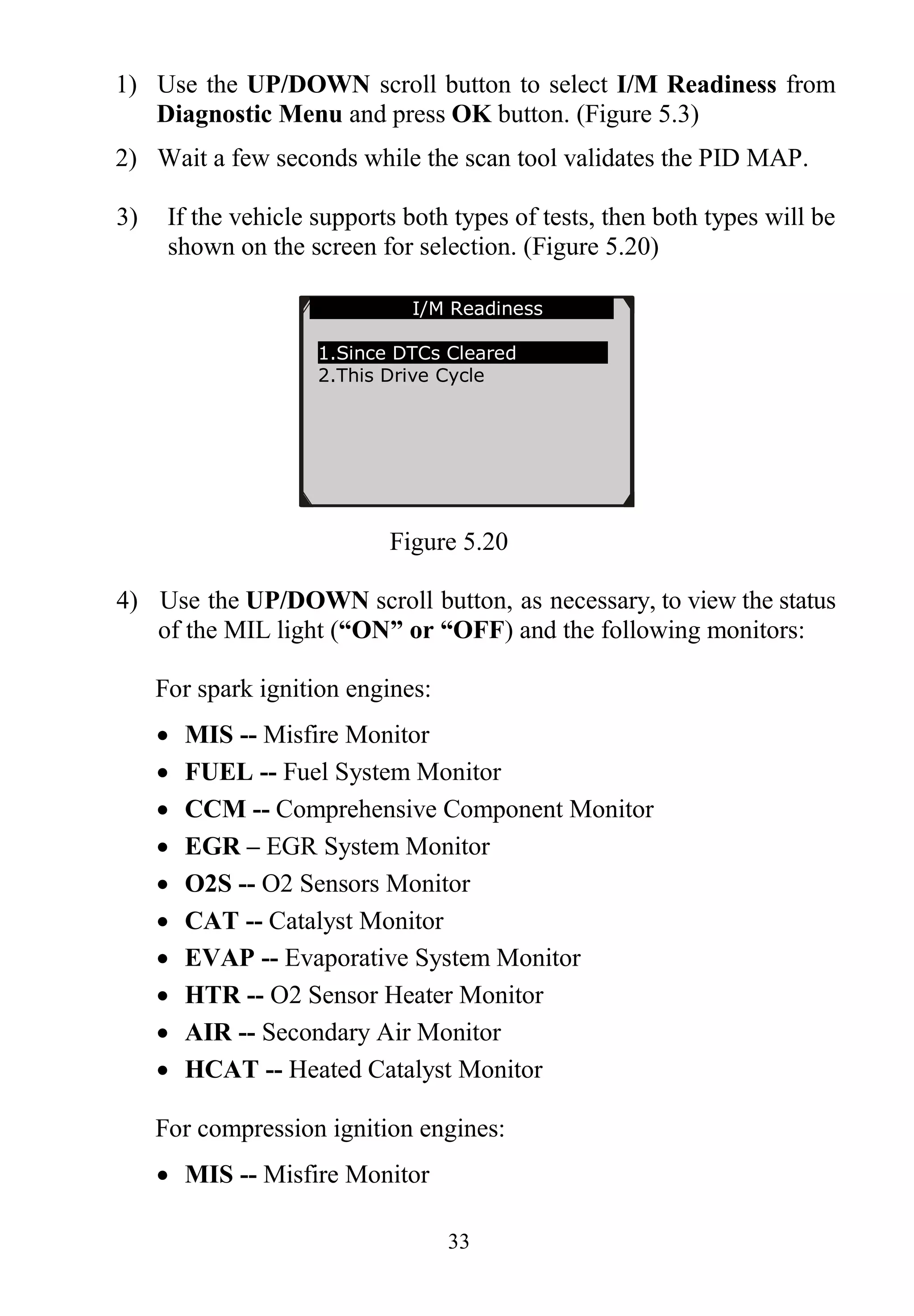 33
1) Use the UP/DOWN scroll button to select I/M Readiness from
Diagnostic Menu and press OK button. (Figure 5.3)
2) Wait a few seconds while the scan tool validates the PID MAP.
3) If the vehicle supports both types of tests, then both types will be
shown on the screen for selection. (Figure 5.20)
Figure 5.20
4) Use the UP/DOWN scroll button, as necessary, to view the status
of the MIL light (“ON” or “OFF) and the following monitors:
For spark ignition engines:
 MIS -- Misfire Monitor
 FUEL -- Fuel System Monitor
 CCM -- Comprehensive Component Monitor
 EGR – EGR System Monitor
 O2S -- O2 Sensors Monitor
 CAT -- Catalyst Monitor
 EVAP -- Evaporative System Monitor
 HTR -- O2 Sensor Heater Monitor
 AIR -- Secondary Air Monitor
 HCAT -- Heated Catalyst Monitor
For compression ignition engines:
 MIS -- Misfire Monitor
…………… I/M Readiness .
1.Since DTCs Cleared
2.This Drive Cycle
 