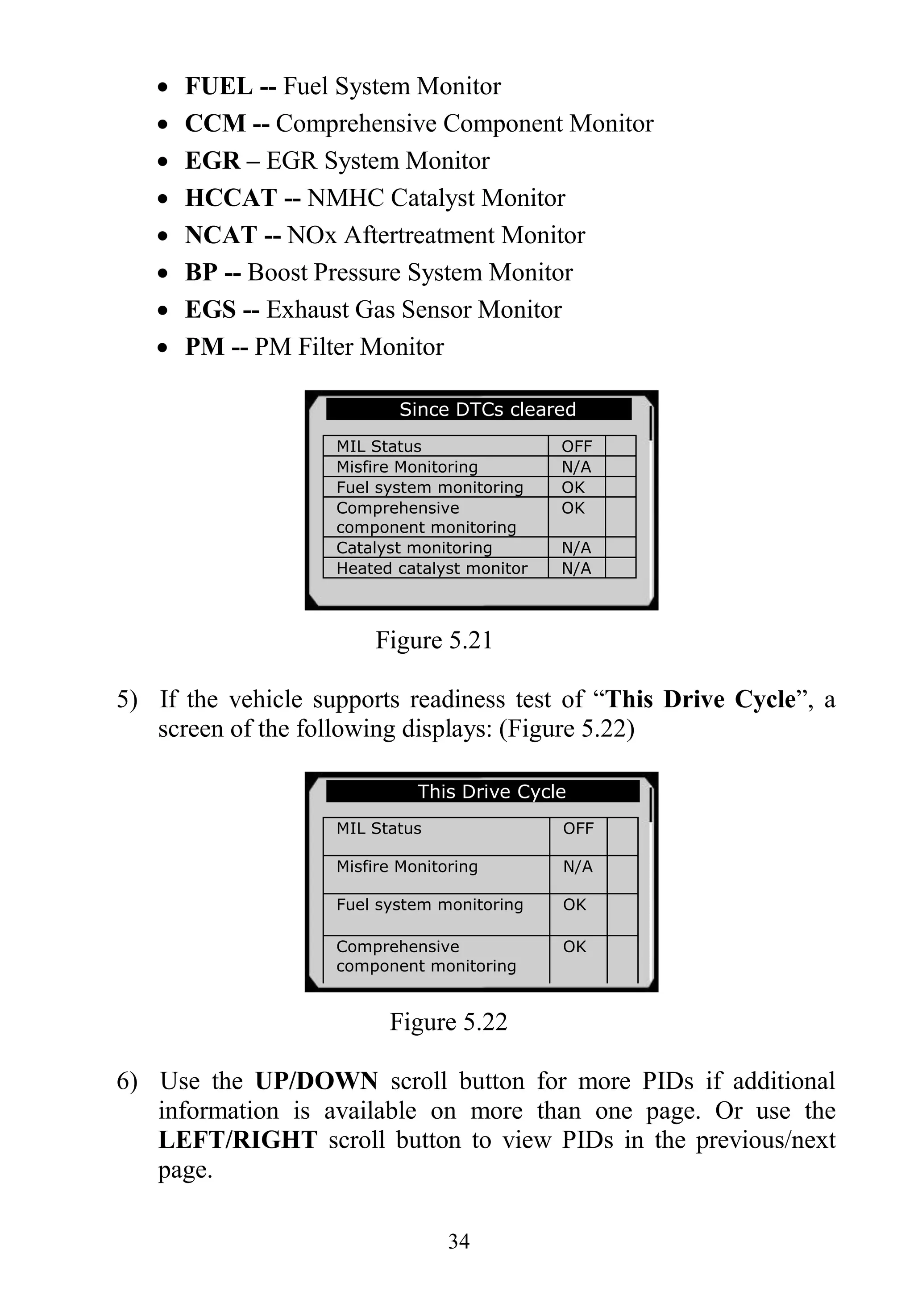 34
 FUEL -- Fuel System Monitor
 CCM -- Comprehensive Component Monitor
 EGR – EGR System Monitor
 HCCAT -- NMHC Catalyst Monitor
 NCAT -- NOx Aftertreatment Monitor
 BP -- Boost Pressure System Monitor
 EGS -- Exhaust Gas Sensor Monitor
 PM -- PM Filter Monitor
Figure 5.21
5) If the vehicle supports readiness test of “This Drive Cycle”, a
screen of the following displays: (Figure 5.22)
Figure 5.22
6) Use the UP/DOWN scroll button for more PIDs if additional
information is available on more than one page. Or use the
LEFT/RIGHT scroll button to view PIDs in the previous/next
page.
Since DTCs cleared
MIL Status OFF
Misfire Monitoring N/A
Fuel system monitoring OK
Comprehensive
component monitoring
OK
Catalyst monitoring N/A
Heated catalyst monitor N/A
This Drive Cycle
MIL Status OFF
Misfire Monitoring N/A
Fuel system monitoring OK
Comprehensive
component monitoring
OK
Catalyst monitoring N/A
Heated catalyst monitor N/A
 
