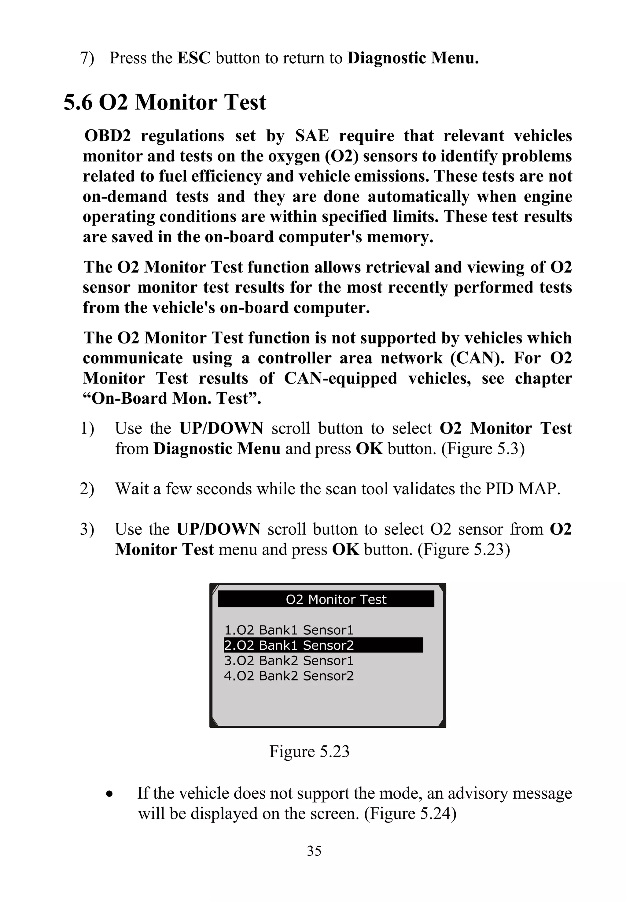 35
7) Press the ESC button to return to Diagnostic Menu.
5.6 O2 Monitor Test
OBD2 regulations set by SAE require that relevant vehicles
monitor and tests on the oxygen (O2) sensors to identify problems
related to fuel efficiency and vehicle emissions. These tests are not
on-demand tests and they are done automatically when engine
operating conditions are within specified limits. These test results
are saved in the on-board computer's memory.
The O2 Monitor Test function allows retrieval and viewing of O2
sensor monitor test results for the most recently performed tests
from the vehicle's on-board computer.
The O2 Monitor Test function is not supported by vehicles which
communicate using a controller area network (CAN). For O2
Monitor Test results of CAN-equipped vehicles, see chapter
“On-Board Mon. Test”.
1) Use the UP/DOWN scroll button to select O2 Monitor Test
from Diagnostic Menu and press OK button. (Figure 5.3)
2) Wait a few seconds while the scan tool validates the PID MAP.
3) Use the UP/DOWN scroll button to select O2 sensor from O2
Monitor Test menu and press OK button. (Figure 5.23)
Figure 5.23
 If the vehicle does not support the mode, an advisory message
will be displayed on the screen. (Figure 5.24)
.......... ..O2 Monitor Test …
1.O2 Bank1 Sensor1
2.O2 Bank1 Sensor2
3.O2 Bank2 Sensor1
4.O2 Bank2 Sensor2
 