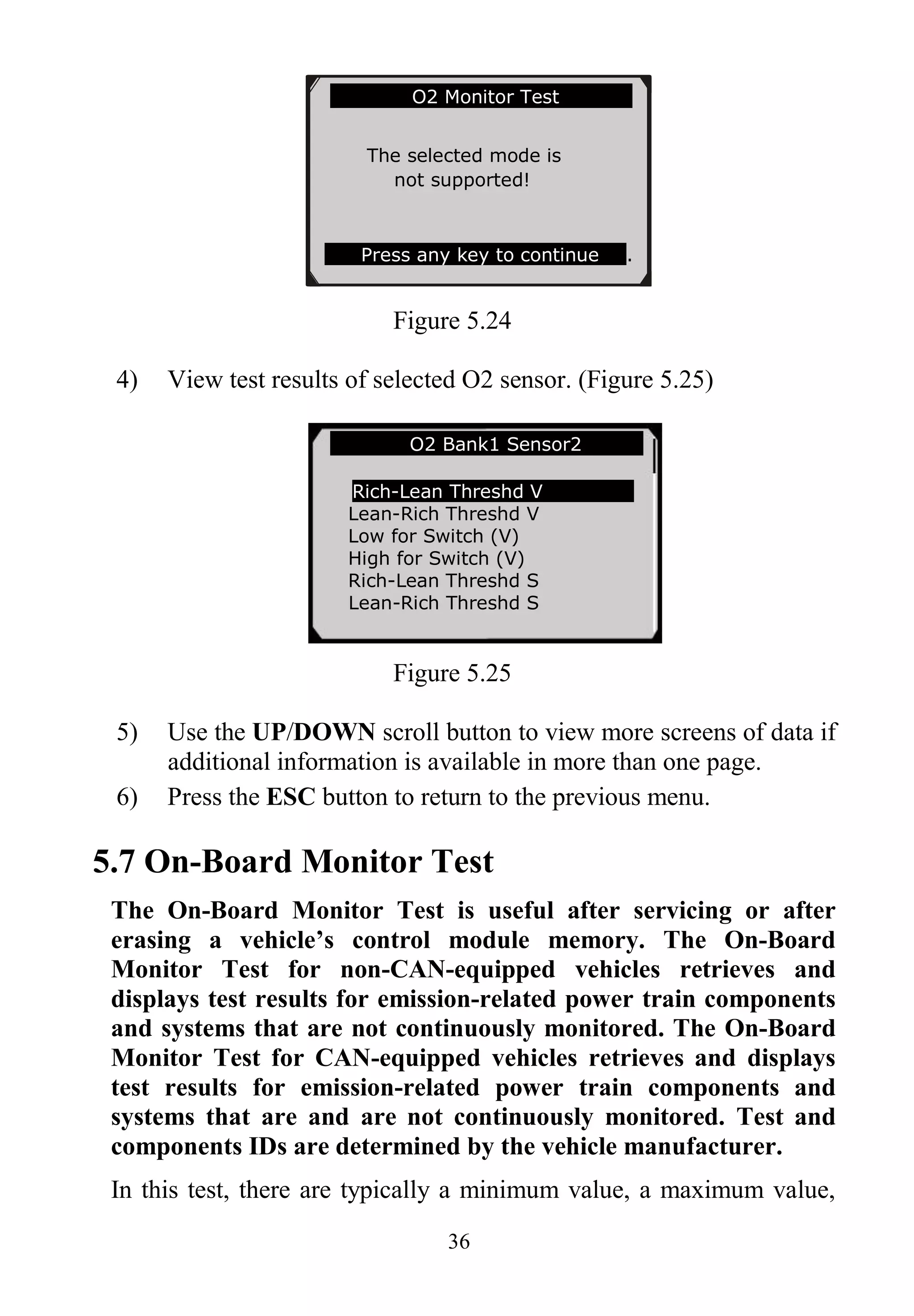36
Figure 5.24
4) View test results of selected O2 sensor. (Figure 5.25)
Figure 5.25
5) Use the UP/DOWN scroll button to view more screens of data if
additional information is available in more than one page.
6) Press the ESC button to return to the previous menu.
5.7 On-Board Monitor Test
The On-Board Monitor Test is useful after servicing or after
erasing a vehicle’s control module memory. The On-Board
Monitor Test for non-CAN-equipped vehicles retrieves and
displays test results for emission-related power train components
and systems that are not continuously monitored. The On-Board
Monitor Test for CAN-equipped vehicles retrieves and displays
test results for emission-related power train components and
systems that are and are not continuously monitored. Test and
components IDs are determined by the vehicle manufacturer.
In this test, there are typically a minimum value, a maximum value,
… ……… .O2 Bank1 Sensor2 .
Rich-Lean Threshd V
Lean-Rich Threshd V
Low for Switch (V)
High for Switch (V)
Rich-Lean Threshd S
Lean-Rich Threshd S
…………….O2 Monitor Test…………..
The selected mode is
not supported!
Press any key to continue .
 