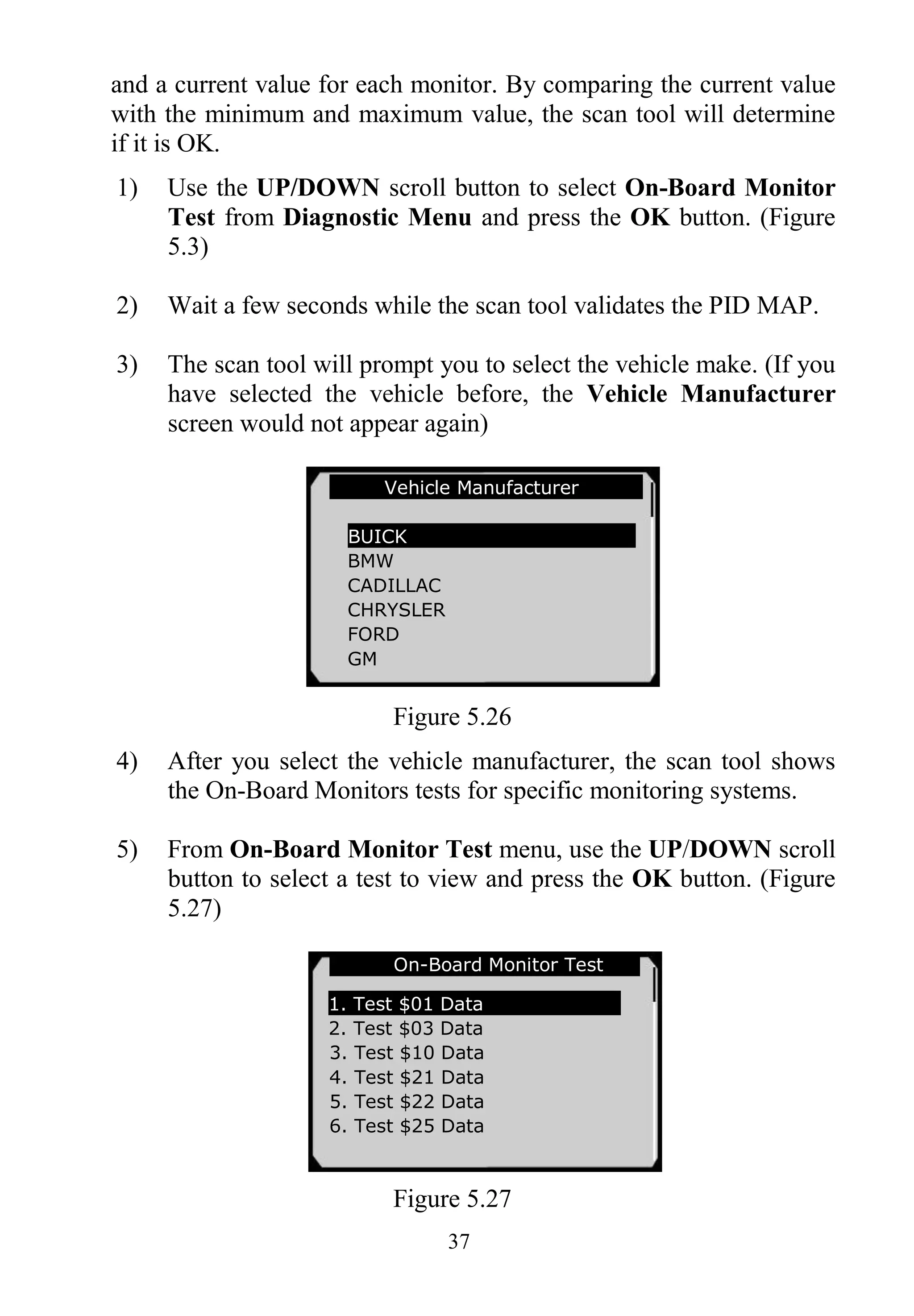 37
and a current value for each monitor. By comparing the current value
with the minimum and maximum value, the scan tool will determine
if it is OK.
1) Use the UP/DOWN scroll button to select On-Board Monitor
Test from Diagnostic Menu and press the OK button. (Figure
5.3)
2) Wait a few seconds while the scan tool validates the PID MAP.
3) The scan tool will prompt you to select the vehicle make. (If you
have selected the vehicle before, the Vehicle Manufacturer
screen would not appear again)
Figure 5.26
4) After you select the vehicle manufacturer, the scan tool shows
the On-Board Monitors tests for specific monitoring systems.
5) From On-Board Monitor Test menu, use the UP/DOWN scroll
button to select a test to view and press the OK button. (Figure
5.27)
Figure 5.27
On-Board Monitor Test
1. Test $01 Data
2. Test $03 Data
3. Test $10 Data
4. Test $21 Data
5. Test $22 Data
6. Test $25 Data
Vehicle Manufacturer
BUICK
BMW
CADILLAC
CHRYSLER
FORD
GM
 
