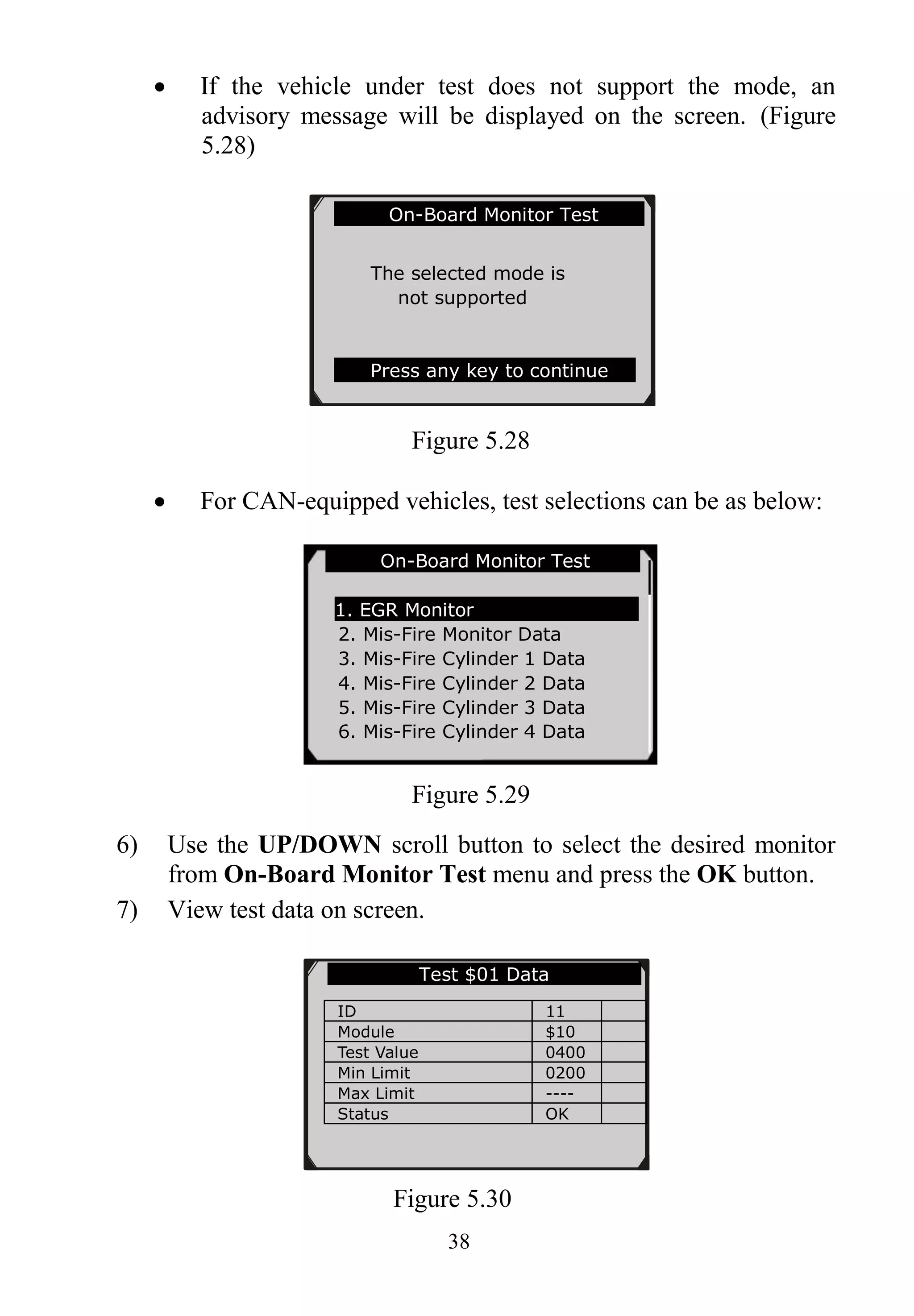 38
 If the vehicle under test does not support the mode, an
advisory message will be displayed on the screen. (Figure
5.28)
Figure 5.28
 For CAN-equipped vehicles, test selections can be as below:
Figure 5.29
6) Use the UP/DOWN scroll button to select the desired monitor
from On-Board Monitor Test menu and press the OK button.
7) View test data on screen.
Figure 5.30
On-Board Monitor Test
The selected mode is
not supported
Press any key to continue
On-Board Monitor Test ..
1. EGR Monitor
2. Mis-Fire Monitor Data
3. Mis-Fire Cylinder 1 Data
4. Mis-Fire Cylinder 2 Data
5. Mis-Fire Cylinder 3 Data
6. Mis-Fire Cylinder 4 Data
Test $01 Data
ID 11
Module $10
Test Value 0400
Min Limit 0200
Max Limit ----
Status OK
 