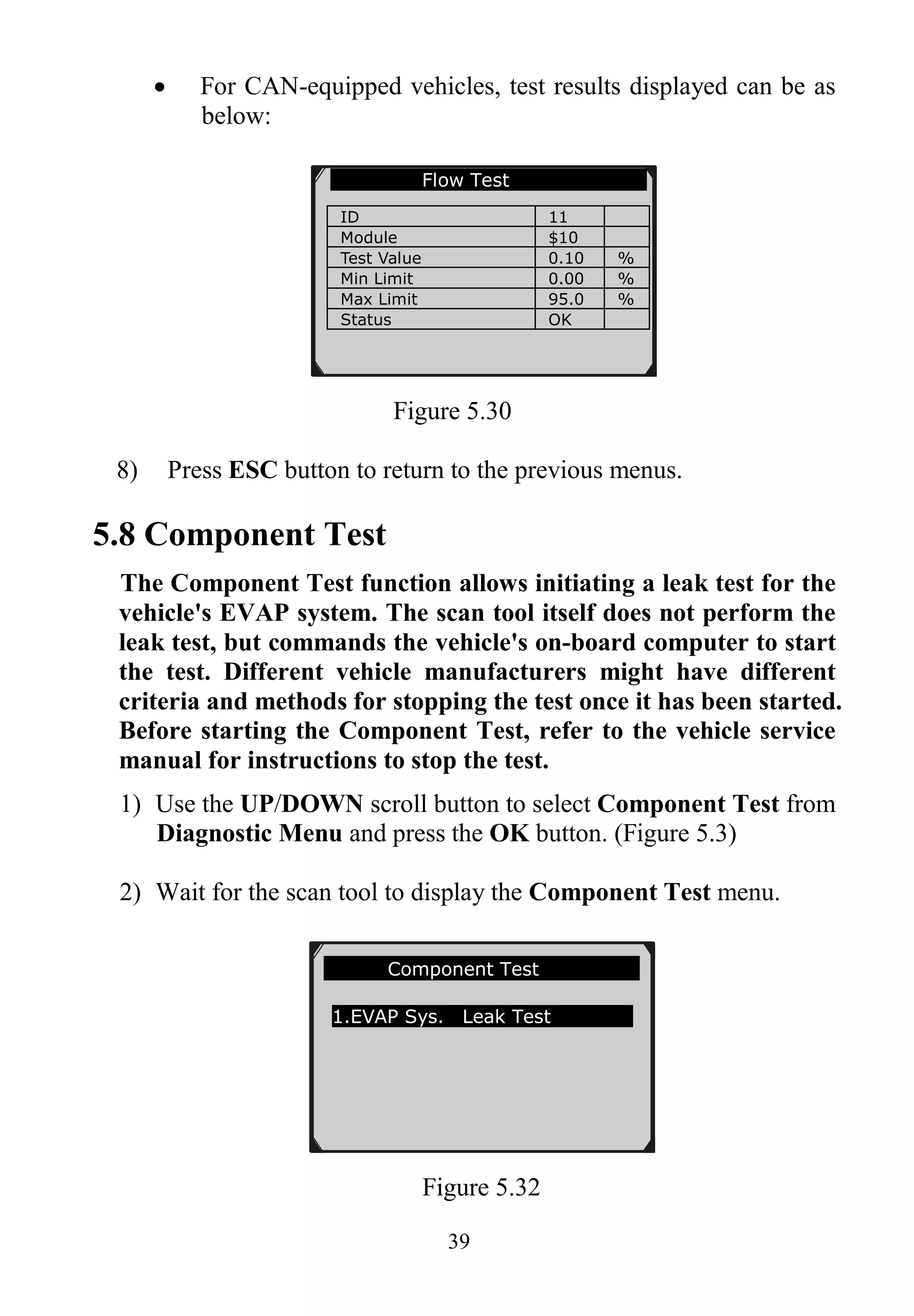 39
 For CAN-equipped vehicles, test results displayed can be as
below:
Figure 5.30
8) Press ESC button to return to the previous menus.
5.8 Component Test
The Component Test function allows initiating a leak test for the
vehicle's EVAP system. The scan tool itself does not perform the
leak test, but commands the vehicle's on-board computer to start
the test. Different vehicle manufacturers might have different
criteria and methods for stopping the test once it has been started.
Before starting the Component Test, refer to the vehicle service
manual for instructions to stop the test.
1) Use the UP/DOWN scroll button to select Component Test from
Diagnostic Menu and press the OK button. (Figure 5.3)
2) Wait for the scan tool to display the Component Test menu.
Figure 5.32
Component Test
1.EVAP Sys. Leak Test
Flow Test
ID 11
Module $10
Test Value 0.10 %
Min Limit 0.00 %
Max Limit 95.0 %
Status OK
 
