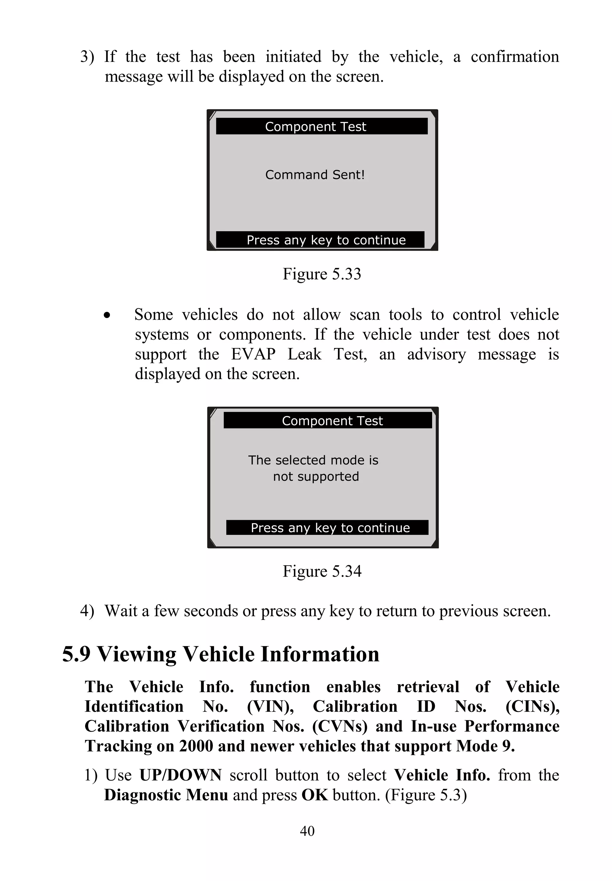 40
3) If the test has been initiated by the vehicle, a confirmation
message will be displayed on the screen.
Figure 5.33
 Some vehicles do not allow scan tools to control vehicle
systems or components. If the vehicle under test does not
support the EVAP Leak Test, an advisory message is
displayed on the screen.
Figure 5.34
4) Wait a few seconds or press any key to return to previous screen.
5.9 Viewing Vehicle Information
The Vehicle Info. function enables retrieval of Vehicle
Identification No. (VIN), Calibration ID Nos. (CINs),
Calibration Verification Nos. (CVNs) and In-use Performance
Tracking on 2000 and newer vehicles that support Mode 9.
1) Use UP/DOWN scroll button to select Vehicle Info. from the
Diagnostic Menu and press OK button. (Figure 5.3)
Component Test
Command Sent!
Press any key to continue
.............Component Test
The selected mode is
not supported
Press any key to continue
 