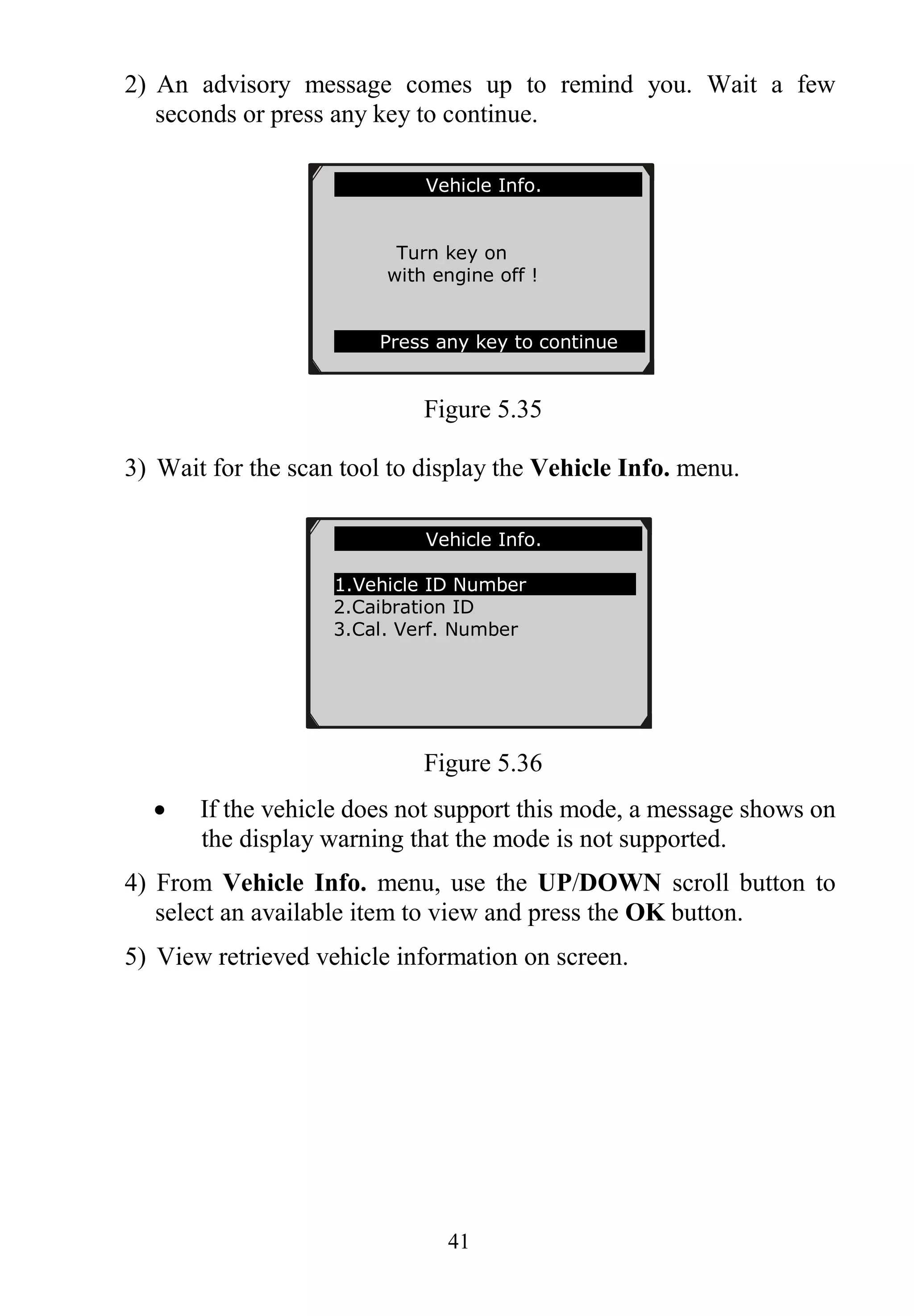 41
2) An advisory message comes up to remind you. Wait a few
seconds or press any key to continue.
Figure 5.35
3) Wait for the scan tool to display the Vehicle Info. menu.
Figure 5.36
 If the vehicle does not support this mode, a message shows on
the display warning that the mode is not supported.
4) From Vehicle Info. menu, use the UP/DOWN scroll button to
select an available item to view and press the OK button.
5) View retrieved vehicle information on screen.
Vehicle Info.
Turn key on
with engine off !
Press any key to continue
Vehicle Info.
1.Vehicle ID Number
2.Caibration ID
3.Cal. Verf. Number
 