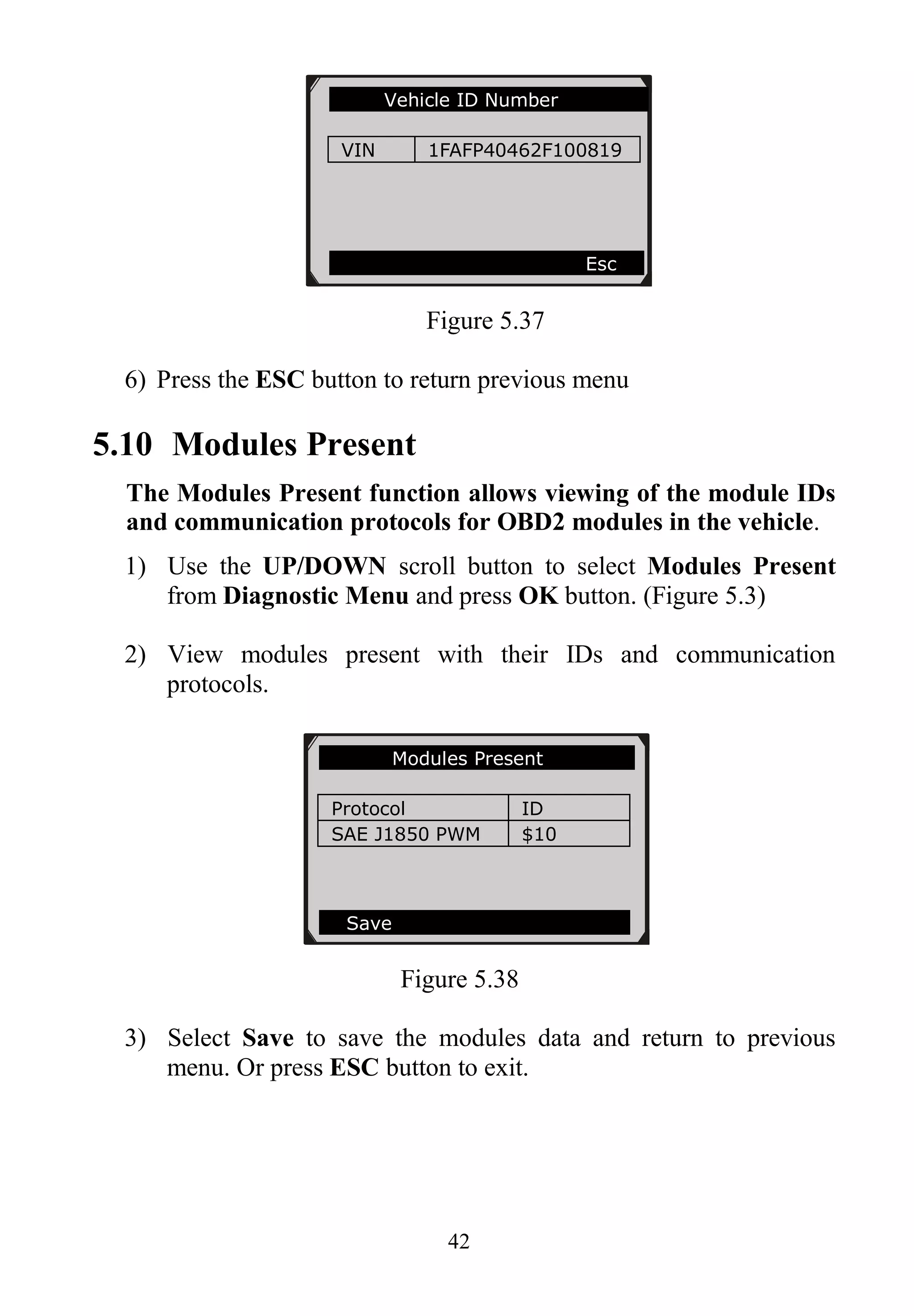 42
Figure 5.37
6) Press the ESC button to return previous menu
5.10 Modules Present
The Modules Present function allows viewing of the module IDs
and communication protocols for OBD2 modules in the vehicle.
1) Use the UP/DOWN scroll button to select Modules Present
from Diagnostic Menu and press OK button. (Figure 5.3)
2) View modules present with their IDs and communication
protocols.
Figure 5.38
3) Select Save to save the modules data and return to previous
menu. Or press ESC button to exit.
Vehicle ID Number
VIN 1FAFP40462F100819
Esc
Modules Present
Protocol ID
SAE J1850 PWM $10
Save
 