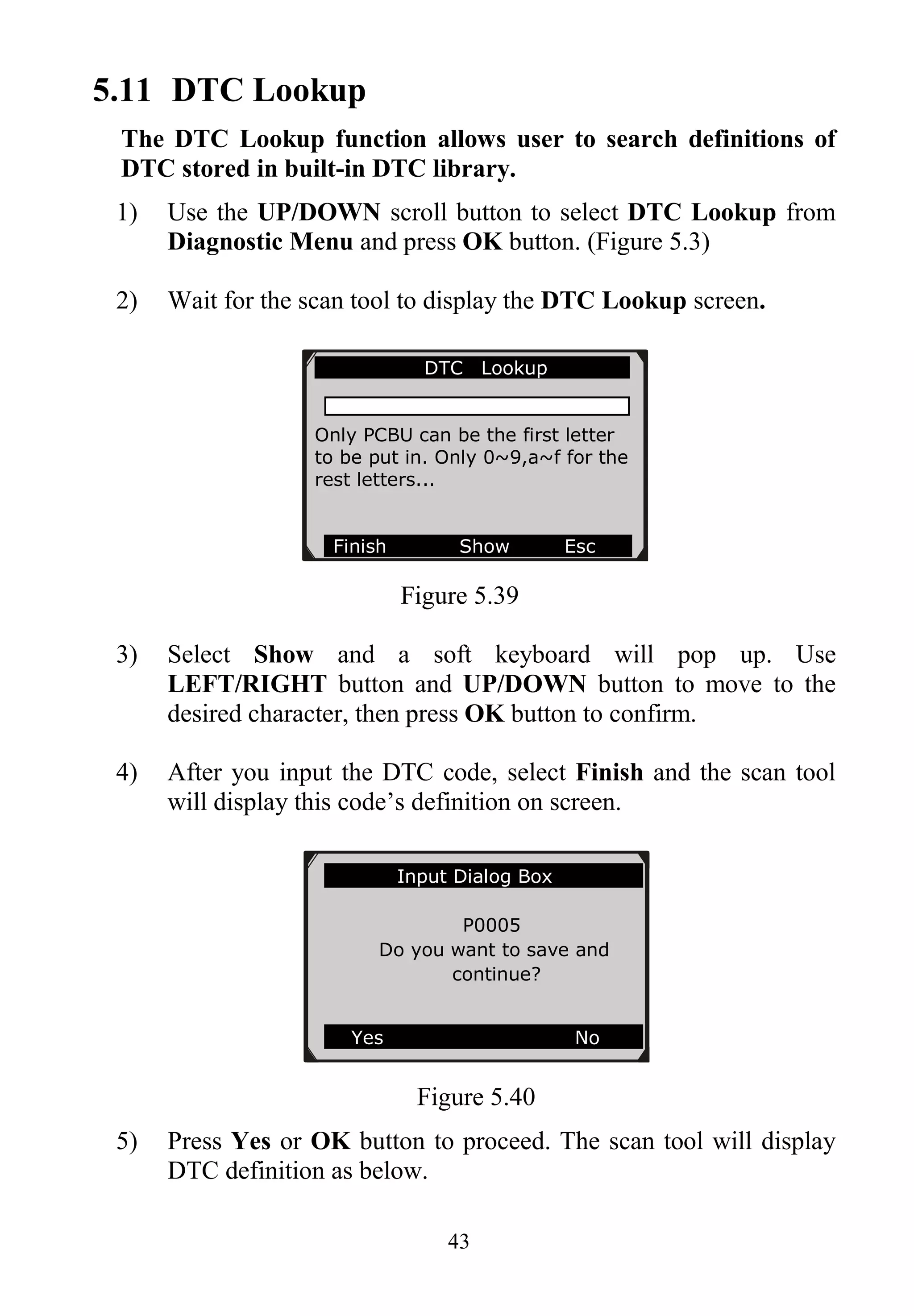 43
5.11 DTC Lookup
The DTC Lookup function allows user to search definitions of
DTC stored in built-in DTC library.
1) Use the UP/DOWN scroll button to select DTC Lookup from
Diagnostic Menu and press OK button. (Figure 5.3)
2) Wait for the scan tool to display the DTC Lookup screen.
Figure 5.39
3) Select Show and a soft keyboard will pop up. Use
LEFT/RIGHT button and UP/DOWN button to move to the
desired character, then press OK button to confirm.
4) After you input the DTC code, select Finish and the scan tool
will display this code’s definition on screen.
Figure 5.40
5) Press Yes or OK button to proceed. The scan tool will display
DTC definition as below.
DTC Lookup
Only PCBU can be the first letter
to be put in. Only 0~9,a~f for the
rest letters...
Finish Show Esc
Input Dialog Box
P0005
Do you want to save and
continue?
Yes No
 