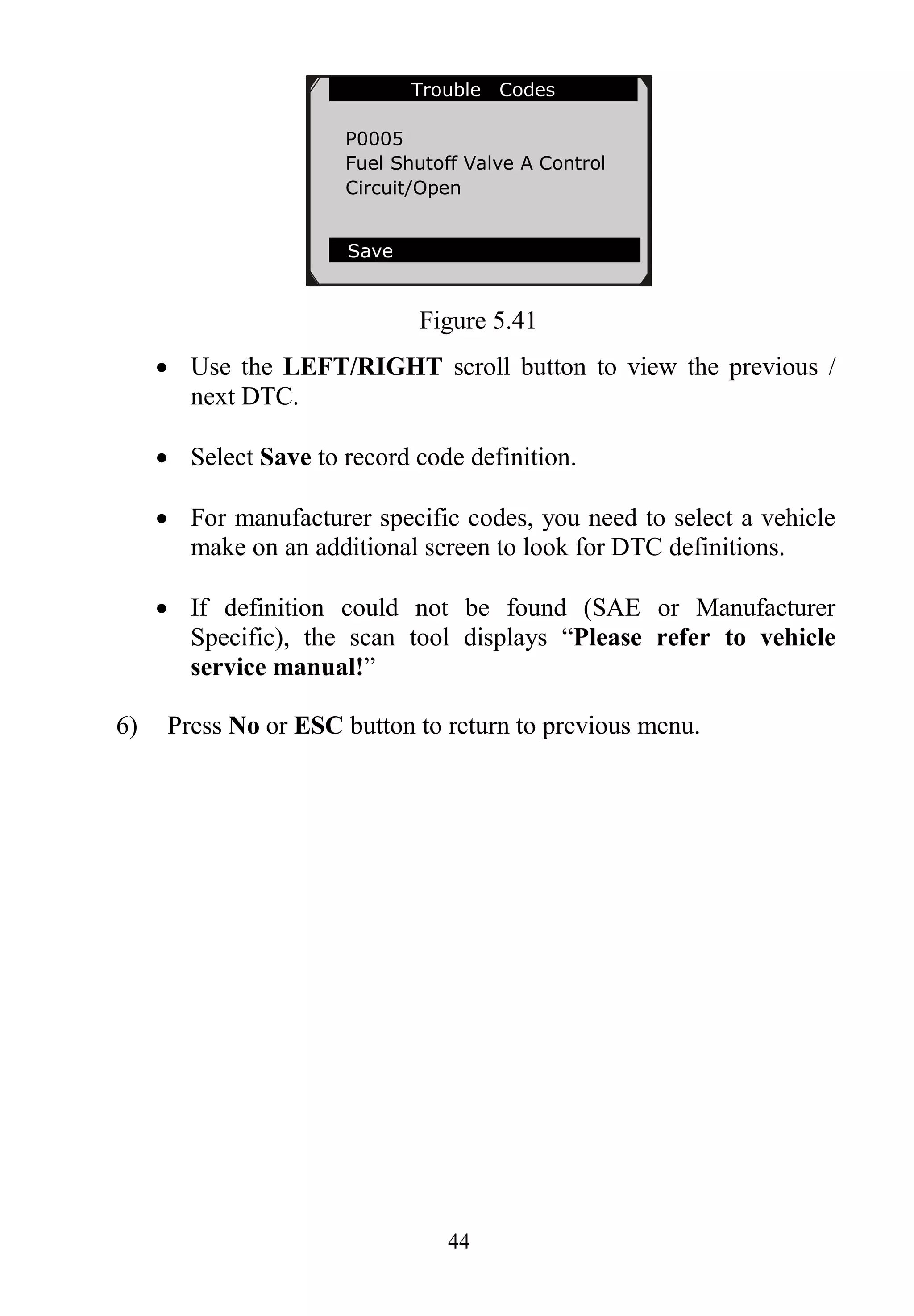 44
Figure 5.41
 Use the LEFT/RIGHT scroll button to view the previous /
next DTC.
 Select Save to record code definition.
 For manufacturer specific codes, you need to select a vehicle
make on an additional screen to look for DTC definitions.
 If definition could not be found (SAE or Manufacturer
Specific), the scan tool displays “Please refer to vehicle
service manual!”
6) Press No or ESC button to return to previous menu.
Trouble Codes
P0005
Fuel Shutoff Valve A Control
Circuit/Open
Save
 